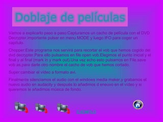 Vamos a explicarlo paso a paso:Capturamos un cacho de película con el DVD Decrypter,importante pulsar en menu MODE y luego IFO para coger un capítulo. Chopper:Este programa nos servirá para recortar el vob que hemos cogido del dvd decrypter.Para ello pulsamos en file open vob.Elegimos el punto inicial y el final y al final (mark in y mark out).Una vez echo esto pulsamos en File,save vob as,para darle otro nombre el cacho de vob que hemos cortado. Super:cambiar el vídeo a formato avi. Finalmente silenciamos el audio con el windows media maker,y grabamos el nuevo audio en audacity y después lo añadimos d eneuvo en el vídeo y si queremos le añadimos música de fondo. EJEMPLO 