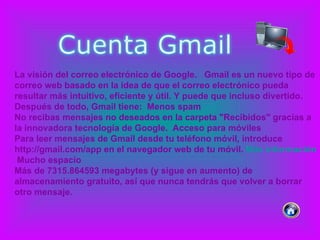 La visión del correo electrónico de Google.   Gmail es un nuevo tipo de correo web basado en la idea de que el correo electrónico pueda resultar más intuitivo, eficiente y útil. Y puede que incluso divertido. Después de todo, Gmail tiene:  Menos spam No recibas mensajes no deseados en la carpeta "Recibidos" gracias a la innovadora tecnología de Google.  Acceso para móviles Para leer mensajes de Gmail desde tu teléfono móvil, introduce http://gmail.com/app en el navegador web de tu móvil.  Más información   Mucho espacio Más de 7315.864593 megabytes (y sigue en aumento) de almacenamiento gratuito, así que nunca tendrás que volver a borrar otro mensaje.  