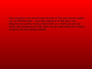 Este programa nos servirá para recortar el Vob que hemos cogido con el DVDdecrypter . Para ello pulsamos en file open Vob. Elegimos los puntos inicial y final (mark un y mark out) una vez hecho esto pulsamos en File. Save vob as, para darle otro nombre al cacho vob que hemos cortado. 