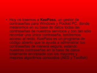 Hoy os traemos a  KeePass , un gestor de contraseñas para Windows y Pocket PC, donde meteremos en su base de datos todas las contraseñas de nuestros servicios y con tan sólo recordar una única contraseña, tendremos acceso al resto. KeePass es un programa de código abierto que te ayuda a administrar tus contraseñas de manera segura, estando nuestras contraseñas en la base de datos totalmente encriptada con los mayores y mejores algoritmos conocidos (AES y Twofish) 
