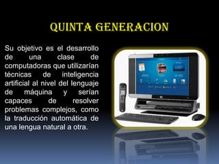 QUINTA GENERACION
Su objetivo es el desarrollo
de
una
clase
de
computadoras que utilizarían
técnicas
de
inteligencia
artificial al nivel del lenguaje
de
máquina
y
serían
capaces
de
resolver
problemas complejos, como
la traducción automática de
una lengua natural a otra.

 