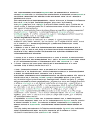 Junto a las condiciones socioculturales de marginalidad en la que crecen estos chicos, se suma una
creciente violencia del medio y la imposibilidad de la enseñanza formal de acompañarlo con una elasticidad en
sus programas, de tal manera que si el escolar no puede asistir a clases porque tuvo que ir a trabajar no
quede fuera de la currícula.
Según palabras de Puiggros (Investigadora educativa y Asesora del programa de Recuperación de Desertores
Municipal), la Ley de Educación General Básica ahondara la brecha entre las familias que
tienen recursos para hacer frente a los gastos de la formación de sus hijos y las que no. "Propician que sea
mayor la cantidad de desertores, que los hijos de los desocupados no sean recogidos institucionalmente y se
sigan cayendo del sistema educativo.
Los problemas educativos de los niños marginados constituye un grave problema social, porque perpetua el
circulo de la pobreza y marginación, y un problema político porque la democracia se base en
la distribución equitativa de beneficios básicos como la educación y la salud y su consolidación se deteriora
en sociedades con altos niveles de exclusión y marginalidad.
3. Existen disparidades en el acceso a la educación
 A nivel mundial la proporción de adolescentes de 14 a 17 años de hogares con necesidades básicas
insatisfechas que no asisten a la escuela y que nunca asistió o que no completó la escuela primaria, alcanza
uno de cada cinco (19 %). Mientras este porcentaje para los adolescentes sin necesidades básicas
insatisfechas corresponde al 4%.
 En Argentina los niños de 3 años de las familias más carenciadas raramente tienen acceso al jardín de
infantes. En niños de 5 años de edad, el nivel de escolaridad es más elevado. Además de las disparidades
visibles en el acceso a la educación básica por parte de los niños, la permanencia de ellos en éstas
instituciones es visiblemente heterogéneo.
En principio, si bien se verifican un descenso importante en los niveles de abandono, el mismo no consiguió
eliminar las pronunciadas desigualdades existentes. Así por ejemplo, el abandono escolar en Buenos Aires es
de 4,5 %, en provincias como Chaco y Corrientes alcanza el 20 %, de la población de 15 a 19 años.
 En Rosario, los alumnos que cursan primero y segundo año de la escolaridad media en los barrios
marginales, el nivel de deserción escolar alcanza el 20 %.
En base a lo investigado, pudimos dar cuenta de que existen varios factores determinantes.
El problema que se vive actualmente, deja a la institución escolar como receptora de demasiadas demandas,
no teniendo esta los medios necesarios para hacerse cargo de las mismas.
No es necesario pararse a pensar mucho para darse cuenta de la gran influencia que ejerce sobre nosotros la
sociedad, pues es ella sin duda la que marca los límites entre fracaso y éxito. Vivimos en una sociedad
enormemente competitiva, meritocrática y con una clara tendencia a la valoración cuantitativa. Si a todo esto
añadimos que se está fomentando una cultura del ocio y del consumismo, vemos que el conjunto desemboca
en la falta de comunicación ya no sólo dentro del núcleo familiar, sino incluso fuera a veces. El número de
horas que se pasa un niño delante de la TV, es mayor que las que pasa delante de los libros. Desde luego
que niños criados en este tipo de ambientes no pueden generar más que estrés, tensión y nervios.
Los padres deben favorecer el desarrollo y la motivación de sus hijos, pues son para sus hijos el
principal modelo y objeto de identificación. El fracaso escolar no es sólo un fracaso de los niños sino que
puede abarcar a padres profesores...e incluso alcanzar extremos tan radicales como el suicidio. Es de vital
importancia que los padres se vuelquen en la educación de sus hijos desde pequeños, pues es la manera
más eficaz de evitar futuros fracasos.
Es importantísima la coordinación entre todas las personas que traten al niños, la familia como principal
núcleo formativo del pequeño, deberá dar al niño una estabilidad emocional, seguridad, protección, confianza
en si mismo, un sistema de valores... que constituyan las mejores garantías de una infancia feliz y de un
desarrollo armonioso de la personalidad: "cuando se cierra la puerta a la voluntad, se abre la ventana del
fracaso".
Todo lo que pasa en casa repercute en el niño y en su rendimiento escolar. Una actitud sobre proteccionista
por parte de los padres puede llevar a una excesiva dependencia, falta de confianza en si mismo,
infantilización y conductas regresivas, poca tolerancia a la frustración.
 