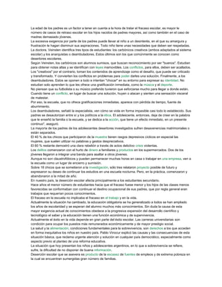 La edad de los padres es un factor a tener en cuenta a la hora de tratar el fracaso escolar, es mayor le
número de casos de retraso escolar en los hijos nacidos de padres mayores, así como también en el caso de
madres demasiado jóvenes.
La excesiva exigencia por parte de los padres puede llevar al niño a un desinterés, en el que su amargura y
frustración le hagan disminuir sus aspiraciones. Todo niño tiene unas necesidades que deben ser respetadas.
La doctora, Veinsten identifica tres tipos de estudiantes: los carbónicos creativos (ambos adaptados al sistema
escolar) y los anarquistas o deambuladores. Estos últimos son los que comúnmente se conocen como
desertores escolares.
Según Veinsten, los carbónicos son alumnos sumisos, que buscan reconocimiento por ser "buenos". Estudian
para obtener notas altas y se identifican con leyes inamovibles. Los conflictos, para ellos, deben ser acallados.
Los "creativos" por el contrario, toman los contenidos de aprendizaje como el desafío, que puede ser criticado
y transformado. Y convierten los conflictos en problemas para poder darles una solución. Finalmente, a los
deambuladores. Estos se oponen a todo e intentan "chocar" en su entorno para expresar su identidad. No
estudian solo aprenden lo que les ofrece una gratificación inmediata, como la música y el deporte.
No piensan que su futbolista o su músico preferido tuvieron que esforzarse mucho para llegar a donde están.
Cuando tiene un conflicto, en lugar de buscar una solución, huyen o atacan y sienten una sensación visceral
de malestar.
Por eso, la escuela, que no ofrece gratificaciones inmediatas, aparece con pérdida de tiempo, fuente de
aburrimiento.
Los deambuladores, señaló la especialista, ven cómo se viola en forma impasible casi todo lo establecido. Sus
padres se desautorizan entre sí y los políticos a la ética. El adolescente, entonces, deja de creer en la palabra
que le enseñó la familia o la escuela, y se dedica a la acción, que tiene un efecto inmediato, en un presente
continuo", aseguró.
La mayoría de los padres de los adolescentes desertores investigados sufren desavenencias matrimoniales o
están separados.
El 40 % de los chicos que participaron de la muestra tienen rasgos depresivos cíclicos en especial las
mujeres, que suelen utilizar no palabras y gestos despreciativos.
El 60 % restante demostró una clara rebelión a través de actos delictivo crisis violentas.
Los delitos comenzaron con el hurto de dinero a familiares y productos en los supermercados. Dos de los
jóvenes llegaron a integrar una banda para asaltar a otros jóvenes.
Aunque no son claustrofóbicos y pueden permanecer muchas horas en casa o trabajar en una empresa, ven a
la escuela como un lugar de encierro y sumisión.
Sobre 18 chicos que se sometieron a la investigación, sólo tres relataron proyecto posible de futuro y
expresaron su deseo de continuar los estudios en una escuela nocturna. Pero, en la práctica, comenzaron y
abandonaron a la mitad de año.
En nuestro país, la deserción escolar afecta principalmente a los estudiantes secundario.
Hace años el menor número de estudiantes hacia que el fracaso fuese menor y los hijos de las clases menos
favorecidas se conformaban con continuar el destino ocupacional de sus padres, que por regla general eran
trabajos que requerían pocos conocimientos.
El fracaso en la escuela no implicaba el fracaso en el trabajo y en la vida.
Actualmente la situación ha cambiado, la educación obligatoria se ha generalizado a todos se han ampliado
los años de escolaridad y se esperan del alumno muchos más conocimientos. Sin duda la causa de esta
mayor exigencia actual de conocimientos obedece a la progresiva expansión del desarrollo científico y
tecnológico el saber y la educación tienen una función económica y de supervivencia.
Actualmente el éxito en la vida depende en gran parte del éxito escolar. Las carreras universitarias son
condición para ocupar los puestos más remunerados económicamente y de mayor prestigio social.
La salud y la alimentación, condiciones fundamentales para la sobrevivencia, son derechos a los que acceden
en forma inequitativa los niños en nuestro país. Pablo Vinocur explicó las causas y las consecuencias de esta
situación básica, que reclama urgente atención y solución en cualquier país democrático, especialmente como
aspecto previo al planteo de una reforma educativa.
La situación que hoy presentan los niños y adolescentes argentinos, en lo que a sobrevivencia se refiere,
sufre, la dificultad de no disponer de buena información.
Deserción escolar que se asevera es producto de la escasez de fuentes de empleos y de extrema pobreza en
la cual se encuentran sumergidas gran número de familias.
 