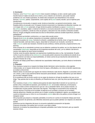 4. Conclusión
Creemos, como Paulo Freire, que el hombre tiene vocación ontológica, es decir, siendo sujeto puede
transformarse en objeto de estudio de sí mismo y de su relación con el entorno, para poder resolver
problemas con una mirada superadora. Es desde esta concepción que interpretamos a los actores:
alumnos, docentes, padres, cooperadores, como sujetos de la praxis social y escolar, que se repiensa para
transformarla.
Consideramos a la escuela un espacio social, donde se transmiten y se general conocimientos. Justa
Ezpeleta define a la escuela como "el espacio donde la transmisión se materializa de diferentes maneras, con
o al margen del currículo prescripto; el lugar donde los padres manifiestan su apoyo o resistencia a
las políticas escolares, vigilan o reclaman el derecho a una buena educación de sus hijos; donde los maestros
construyen su profesión y donde los niños se apropian y descubren los más variados contenidos sociales.
Esto es, el lugar privilegiado donde todos los días se intercambian prácticas sociales específicas: prácticas
pedagógicas".
Otros factores que también contribuirían a un mayor éxito escolar serían:
Reajuste de la escala de valores imperante en la sociedad, redefinición del éxito.
Creación de puestos de trabajo, fomentar la cohesión y estabilidad de la familia, tener un lugar de estudio y un
material favorable, estimular éxitos y logros, desarrollar la motivación por el estudio, recriminar la
mala conducta cuando sea necesario, fomentar la auto-confianza, orientar personal y progresivamente a los
alumnos.
Ante el fracaso de un estudiante lo primero que se deberían cuestionar los padres, es si su hijo dispone de las
necesidades intelectuales requeridas por los programas escolares del curso, y en su defecto cuál sería la
manera más objetiva de hacer frente al problema.
Cuántas veces los padres depositan sus aspiraciones insatisfechas sobre su hijo, mal estudiante. El padre
confía en que los cambios en la adolescencia y la escuela podrán solucionar los problemas de estudio de su
hijo y abandonan asi todas sus responsabilidades, sin darse cuenta de que claudicando está abriendo las
puertas al fracaso de su hijo.
El exceso de trabajo puede llevar a desbordar las capacidades intelectuales y por tanto afectar al rendimiento
escolar.
5. Propuesta
Para nosotras un grupo es un espacio de trabajo donde intervienen varios docentes y otros agentes
institucionales; es un espacio donde otros miran los logros y dificultades y con otros se deciden experiencias,
se evalúan producciones
Debería darse una educación que siguiera de manera individual a cada alumno, llegando a conocerlos como a
uno ,mismo, o sea, lo que podríamos llamar educación personalizada, nosotras entendemos que este debería
ser el rol del Trabajador Social.
En la enseñanza sólo se triunfa cuando uno es capaz de situarse en el lugar de aquellos a los que uno se
dirige. "Hay quienes dan la vida a la filosofía y la Filosofía les hace vivir, pero hay otros que sólo engordan con
ello".
Para nosotras un buen profesor debería preocuparse de saber desarrollar la tensión en sus alumnos, el
sentido crítico, la facultad de expresión, pero también el valor, la honradez intelectual y el entusiasmo.
Conducir a todos a tomar conciencia de lo que son, de su necesidad interior, de su propia vocación. La
humildad abre muchas puertas. Decía bien San Agustín: "Para llegar al conocimiento de la verdad hay
muchos caminos: El primero es la humildad, el segundo es la humildad y el tercero es la humildad".
Además adherimos a Naddeo que admite que no suelen cumplirse la legislación vigente, que establece que
cuando se descubre que un chico no va a la escuela la Justicia debe citar a los padres y enviar al hogar a un
trabajador social.
Otra propuesta que propone un diputado justicialista, la tuvimos en cuenta en el presente trabajo para hacer
notar la oposición de opiniones y las diferentes soluciones que se pueden plantear con respecto a la deserción
escolar.
Aclaramos que los integrantes del grupo no encuentra realizable la proposición de diputado.
Proponen encarcelar a los padres que no envíen a sus hijos a clases.
Deserción: la iniciativa fue presentada por el diputado justicialista Juan Carlos Vermendi, pero ya cosechó
severas críticas.
 