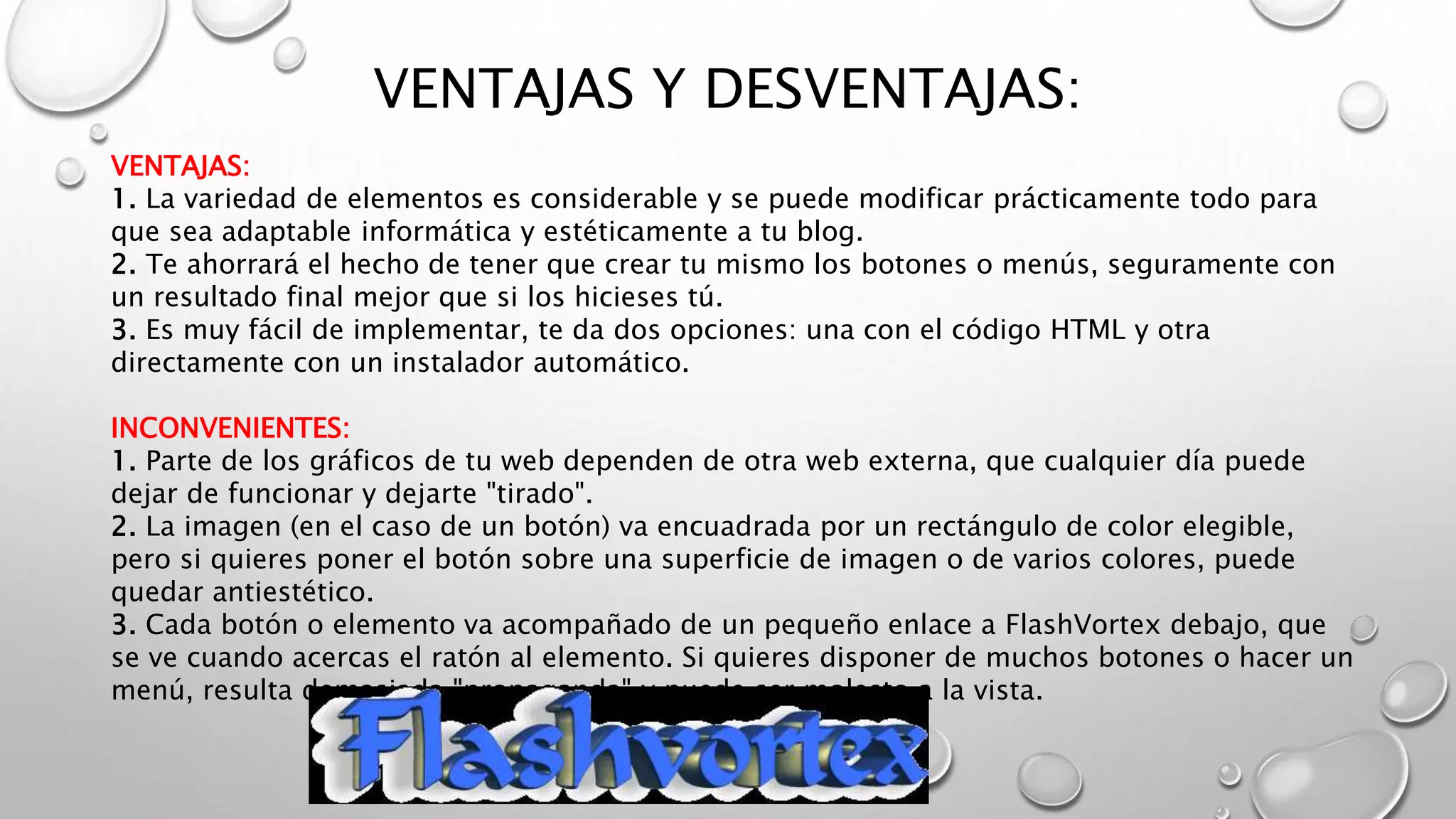 VENTAJAS Y DESVENTAJAS:
VENTAJAS:
1. La variedad de elementos es considerable y se puede modificar prácticamente todo para
que sea adaptable informática y estéticamente a tu blog.
2. Te ahorrará el hecho de tener que crear tu mismo los botones o menús, seguramente con
un resultado final mejor que si los hicieses tú.
3. Es muy fácil de implementar, te da dos opciones: una con el código HTML y otra
directamente con un instalador automático.
INCONVENIENTES:
1. Parte de los gráficos de tu web dependen de otra web externa, que cualquier día puede
dejar de funcionar y dejarte "tirado".
2. La imagen (en el caso de un botón) va encuadrada por un rectángulo de color elegible,
pero si quieres poner el botón sobre una superficie de imagen o de varios colores, puede
quedar antiestético.
3. Cada botón o elemento va acompañado de un pequeño enlace a FlashVortex debajo, que
se ve cuando acercas el ratón al elemento. Si quieres disponer de muchos botones o hacer un
menú, resulta demasiada "propaganda" y puede ser molesto a la vista.
