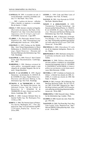 NOVAS DIMENSÕES DA POLÍTICA
CASTELLS, M. 1999. A sociedade em rede. A
era da informação : economia, sociedade e cultura. V. I. São Paulo : Paz e Terra.
_____. 2003. A galáxia da Internet : reflexões
sobre a Internet, os negócios e a sociedade.
Rio de Janeiro : J. Zahar.
CHAIA, V. 2008. Internet e eleições na Espanha.
Observatório da imprensa, São Paulo, 12.fev.
Disponível em: http://www.observatorioda
imprensa.com.br/artigos.asp?cod=
472ENO002. Acesso em : 2.ago.2009.
CLARKE, I. The Philosophy Behind Freenet.
Disponível em : http://freenetproject.org/
philosophy.html. Acesso em : 10.fev.2009.
COLEMAN, S. 1999. Cutting out the Middle
Man : from Virtual Representation to Direct
Deliberation. In : HAGUE, B. & LOADER, B.
(org.). Digital Democracy : Discourse and
Decision Making in the Information Age. New
York : Routledge.
GALLOWAY, A. 2004. Protocol : How Control
Exists After Decentralization. Cambridge,
MA. : MIT.
HABERMAS, J. 1984. Mudança estrutural da
esfera pública : investigações quanto a uma
categoria de sociedade burguesa. Rio de Janeiro : Tempo Brasileiro.
HAGUE, B. & LOADER, B. 1999. Digital
Democracy : an introduction. In : HAGUE, B.
& LOADER, B. (org.). Digital Democracy :
Discourse and Decision Making in the
Information Age. New York : Routledge.
JENKINS, H. & THORBURN, D. 2004.
Introdution : the Digital Revolution, the
Informed Citizen, and the Culture of
Democracy. In : JENKINS, H. &
THORBURN, D. (org.). Democracy and New
Media. Cambridge, MA. : MIT.
KANG, C. 2008. Comcast Defends Role As
Internet Traffic Cop. The Washington Post,
13.Feb, p. D01.
KOHUT, A. 2008. The Internet Gains in Politics.
Pew Internet, Washington, D.C., 1.Nov. Disponível em : http://www.pewinternet.org/PPF/
r/234/report_display.asp. Acesso em :
20.fev.2009.

112

LESSIG, L. 1999. Code and Other Laws of
Cyberspace. New York : B. Books.
NAUGLE, M. 2001. Guia Ilustrado do TCP/IP.
São Paulo : Berkeley Brasil.
NIXON, P. & JOHANSSON, H. 1999.
Transparency Through Technology : the
Internet and the Political Parties. In : HAGUE,
B. & LOADER, B. (org.). Digital Democracy : Discourse and Decision Making in the
Information Age. New York : Routledge.
NOVECK, B. 2005. A Democracy of Groups.
First Monday, v. 10, n. 11, 7.Nov. Disponível
em : http://firstmonday.org/htbin/cgiwrap/bin/
ojs/index.php/fm/article/view/1289/1209.
Acesso em : 18.Jan.2009.
PISCITELLI, A. 2002. Ciberculturas 2.0 : en la
era de las máquinas inteligentes. Buenos Aires : Paidós.
RHEINGOLD, H. 2004. Multitudes inteligentes :
la próxima revolución social. Barcelona :
Gedisa.
RIBEIRO, G. 2000. Política cibercultural :
ativismo político à distância na comunidade
transnacional imaginada-virtual. In : ALVAREZ,
S.; DAGNINO, E. & ESCOBAR, A. Cultura e
política nos movimentos sociais latino-americanos. Belo Horizonte : UFMG.
SILVEIRA, S. 2007. Combates na fronteira eletrônica : a Internet nas eleições de 2006. In :
LIMA, V. A mídia nas eleições de 2006. São
Paulo : P. Abramo.
STONE, B. 2007. Comcast : We’re Delaying, Not
Blocking, BitTorrent Traffic. The New York Times, Bits, 22.Oct.2007. Disponível em : http://
bits.blogs.nytimes.com/2007/10/22/comcastwere-delaying-not-blocking-bittorrent-traffic/.
Acesso em : 20.fev.2009.
TERRANOVA, T. 2004. Network Culture : Politics
for the Information Age. London : Pluto.
UGARTE, D. 2008. O poder das redes. Porto Alegre : PUC-RS.
VALENTIN, D. 2009. The Pirate Bay Trial. Blog
Lalai Loaded, 18.fev. Disponível em : http://
lalai.net/2009/02/18/the-pirate-bay-trial/. Acesso em : 28.fev.2009.

 