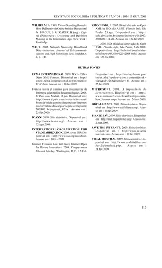 REVISTA DE SOCIOLOGIA E POLÍTICA V. 17, Nº 34 : 103-113 OUT. 2009
WILHELM, A. 1999. Virtual Sounding Boards :
How Deliberative is Online Political Discussion?
In : HAGUE, B. & LOADER, B. (org.). Digital Democracy : Discourse and Decision
Making in the Information Age. New York :
Routledge.
WU, T. 2003. Network Neutrality, Broadband
Discrimination. Journal of Telecommunications and High Technology Law, Boulder, v.
2, p. 141.

ZMOGINSKI, F. 2007. Brasil dirá não ao Open
XML na ISO, diz ABNT. Plantão Info, São
Paulo, 23.ago. Disponível em : http://
info.abril.com.br/aberto/infonews/082007/
23082007-14.shl. Acesso em : 22.fev.2009.
_____. 2008. ISO oficializa aprovação do Open
XML. Plantão Info, São Paulo, 2.abr.2008.
Disponível em : http://info.abril.com.br/aberto/infonews/042008/02042008-0.shl. Acesso
em : 20.fev.2009.

OUTRAS FONTES
ECMA INTERNATIONAL. 2009. TC45 – Office
Open XML Formats. Disponível em : http://
www.ecma-international.org/memento/
TC45.htm. Acesso em : 10.fev.2009.

Disponível em : http://markey.house.gov/
index.php?option=com_content&task=
view&id=3268&Itemid=141. Acesso em :
25.fev.2009.

Francia inicia el camino para desconectar de
Internet a quien realice descargas ilegales. 2008.
El País.com, Madrid, 18.jun. Disponível em :
http://www.elpais.com/articulo/internet/
Francia/inicia/camino/desconectar/Internet/
quien/realice/descargas/ilegales/elpeputec/
20080618elpepunet_8/Tes. Acesso em :
25.fev.2009.

MICROSOFT. 2009. A importância do
licenciamento. Disponível em : http://
www.microsoft.com/brasil/antipirataria/
how_licenses.mspx. Acesso em : 24.mai.2009.

ICANN. 2009. Sítio eletrônico. Disponível em :
http://www.icann.org/. Acesso em :
02.ago.2009.
INTERNATIONAL ORGANIZATION FOR
STANDARDIZATION. 2009. About ISO. Disponível em : http://www.iso.org/iso/about.
Acesso em : 10.fev.2009.
Internet Freedom Law Will Keep Internet Open
for Future Innovators. 2008. Congressman
Edward Markey, Washington, D.C., 12.Feb.

ODF ALLIANCE. 2009. Sítio eletrônico .Disponível em : http://www.odfalliance.org/. Acesso em : 10.fev.2009.
PIRATE BAY. 2009. Sítio eletrônico. Disponível
em : http://trial.thepiratebay.org/. Acesso em :
2.mar.2009.
SAVE THE INTERNET. 2009. Sítio eletrônico.
Disponível em : http://www.savethe
internet.com/. Acesso em : 12.fev.2009.
STEAL THIS FILM. 2009. Sítio eletrônico. Disponível em : http://www.stealthisfilm.com/
Part2/download.php.
Acesso em :
28.fev.2009.

113

 