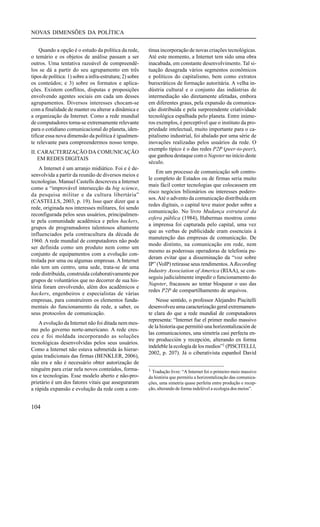 NOVAS DIMENSÕES DA POLÍTICA
Quando a opção é o estudo da política da rede,
o temário e os objetos de análise passam a ser
outros. Uma tentativa razoável de compreendêlos se dá a partir do seu agrupamento em três
tipos de política: 1) sobre a infra-estrutura; 2) sobre
os conteúdos; e 3) sobre os formatos e aplicações. Existem conflitos, disputas e proposições
envolvendo agentes sociais em cada um desses
agrupamentos. Diversos interesses chocam-se
com a finalidade de manter ou alterar a dinâmica e
a organização da Internet. Como a rede mundial
de computadores torna-se extremamente relevante
para o cotidiano comunicacional do planeta, identificar essa nova dimensão da política é igualmente relevante para compreendermos nosso tempo.
II. CARACTERIZAÇÃO DA COMUNICAÇÃO
EM REDES DIGITAIS
A Internet é um arranjo midiático. Foi e é desenvolvida a partir da reunião de diversos meios e
tecnologias. Manuel Castells descreveu a Internet
como a “improvável intersecção da big science,
da pesquisa militar e da cultura libertária”
(CASTELLS, 2003, p. 19). Isso quer dizer que a
rede, originada nos interesses militares, foi sendo
reconfigurada pelos seus usuários, principalmente pela comunidade acadêmica e pelos hackers,
grupos de programadores talentosos altamente
influenciados pela contracultura da década de
1960. A rede mundial de computadores não pode
ser definida como um produto nem como um
conjunto de equipamentos com a evolução controlada por uma ou algumas empresas. A Internet
não tem um centro, uma sede, trata-se de uma
rede distribuída, construída colaborativamente por
grupos de voluntários que no decorrer de sua história foram envolvendo, além dos acadêmicos e
hackers, engenheiros e especialistas de várias
empresas, para construírem os elementos fundamentais do funcionamento da rede, a saber, os
seus protocolos de comunicação.
A evolução da Internet não foi ditada nem mesmo pelo governo norte-americano. A rede cresceu e foi moldada incorporando as soluções
tecnológicas desenvolvidas pelos seus usuários.
Como a Internet não estava submetida às hierarquias tradicionais das firmas (BENKLER, 2006),
não era e não é necessário obter autorização de
ninguém para criar nela novos conteúdos, formatos e tecnologias. Esse modelo aberto e não-proprietário é um dos fatores vitais que asseguraram
a rápida expansão e evolução da rede com a con-

104

tínua incorporação de novas criações tecnológicas.
Até este momento, a Internet tem sido uma obra
inacabada, em constante desenvolvimento. Tal situação desagrada vários segmentos econômicos
e políticos do capitalismo, bem como extratos
burocráticos de formação autoritária. A velha indústria cultural e o conjunto das indústrias de
intermediação são diretamente afetadas, embora
em diferentes graus, pela expansão da comunicação distribuída e pela surpreendente criatividade
tecnológica espalhada pelo planeta. Entre inúmeros exemplos, é perceptível que o instituto da propriedade intelectual, muito importante para o capitalismo industrial, foi abalado por uma série de
inovações realizadas pelos usuários da rede. O
exemplo típico é o das redes P2P (peer-to-peer),
que ganhou destaque com o Napster no início deste
século.
Em um processo de comunicação sob controle completo de Estados ou de firmas seria muito
mais fácil conter tecnologias que colocassem em
risco negócios bilionários ou interesses poderosos. Até o advento da comunicação distribuída em
redes digitais, o capital teve maior poder sobre a
comunicação. No livro Mudança estrutural da
esfera pública (1984), Habermas mostrou como
a imprensa foi capturada pelo capital, uma vez
que as verbas de publicidade eram essenciais à
manutenção das empresas de comunicação. De
modo distinto, na comunicação em rede, nem
mesmo as poderosas operadoras de telefonia puderam evitar que a disseminação da “voz sobre
IP” (VoIP) retirasse seus rendimentos. A Recording
Industry Association of America (RIAA), se conseguiu judicialmente impedir o funcionamento do
Napster, fracassou ao tentar bloquear o uso das
redes P2P de compartilhamento de arquivos.
Nesse sentido, o professor Alejandro Piscitelli
desenvolveu uma caracterização geral extremamente clara do que a rede mundial de computadores
representa: “Internet fue el primer medio massivo
de la historia que permitió una horizontalización de
las comunicaciones, una simetría casi perfecta entre producción y recepción, alterando en forma
indeleble la ecología de los medios”1 (PISCITELLI,
2002, p. 207). Já o ciberativista espanhol David
1 Tradução livre: “A Internet foi o primeiro meio massivo

da história que permitiu a horizontalização das comunicações, uma simetria quase perfeita entre produção e recepção, alterando de forma indelével a ecologia dos meios”.

 