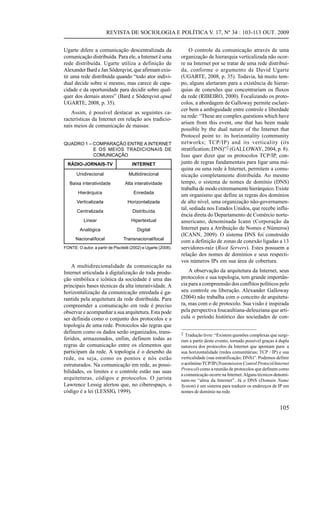 REVISTA DE SOCIOLOGIA E POLÍTICA V. 17, Nº 34 : 103-113 OUT. 2009
Ugarte difere a comunicação descentralizada da
comunicação distribuída. Para ele, a Internet é uma
rede distribuída. Ugarte utiliza a definição de
Alexander Bard e Jan Söderqvist, que afirmam existir uma rede distribuída quando “todo ator individual decide sobre si mesmo, mas carece de capacidade e da oportunidade para decidir sobre qualquer dos demais atores” (Bard e Söderqvist apud
UGARTE, 2008, p. 35).
Assim, é possível destacar as seguintes características da Internet em relação aos tradicionais meios de comunicação de massas:
QUADRO 1 – COMPARAÇÃO ENTRE A INTERNET
E OS MEIOS TRADICIONAIS DE
COMUNICAÇÃO
RÁDIO-JORNAIS-TV

INTERNET

Unidirecional

Multidirecional

Baixa interatividade

Alta interatividade

Hierárquica

Enredada

Verticalizada

Horizontalizada

Centralizada

Distribuída

Linear

Hipertextual

Analógica

Digital

Nacional/local

Transnacional/local

FONTE: O autor, a partir de Piscitelli (2002) e Ugarte (2008).

A multidirecionalidade da comunicação na
Internet articulada à digitalização de toda produção simbólica e icônica da sociedade é uma das
principais bases técnicas da alta interatividade. A
horizontalização da comunicação enredada é garantida pela arquitetura da rede distribuída. Para
compreender a comunicação em rede é preciso
observar e acompanhar a sua arquitetura. Esta pode
ser definida como o conjunto dos protocolos e a
topologia de uma rede. Protocolos são regras que
definem como os dados serão organizados, transferidos, armazenados, enfim, definem todas as
regras de comunicação entre os elementos que
participam da rede. A topologia é o desenho da
rede, ou seja, como os pontos e nós estão
estruturados. Na comunicação em rede, as possibilidades, os limites e o controle estão nas suas
arquiteturas, códigos e protocolos. O jurista
Lawrence Lessig alertou que, no ciberespaço, o
código é a lei (LESSIG, 1999).

O controle da comunicação através de uma
organização de hierarquia verticalizada não ocorre na Internet por se tratar de uma rede distribuída, conforme o argumento de David Ugarte
(UGARTE, 2008, p. 35). Todavia, há muito tempo, alguns alertaram para a existência de hierarquias de conexões que concentrariam os fluxos
da rede (RIBEIRO, 2000). Focalizando os protocolos, a abordagem de Galloway permite esclarecer bem a ambiguidade entre controle e liberdade
na rede: “These are complex questions which have
arisen from this event, one that has been made
possible by the dual nature of the Internet that
Protocol point to: its horizontality (community
networks; TCP/IP) and its verticality (its
stratification; DNS)”2 (GALLOWAY, 2004, p. 8).
Isso quer dizer que os protocolos TCP/IP, conjunto de regras fundamentais para ligar uma máquina ou uma rede à Internet, permitem a comunicação completamente distribuída. Ao mesmo
tempo, o sistema de nomes de domínio (DNS)
trabalha de modo extremamente hierárquico. Existe
um organismo que define as regras dos domínios
de alto nível, uma organização não-governamental, sediada nos Estados Unidos, que recebe influência direta do Departamento de Comércio norteamericano, denominada Icann (Corporação da
Internet para a Atribuição de Nomes e Números)
(ICANN, 2009). O sistema DNS foi construído
com a definição de zonas de conexão ligadas a 13
servidores-raiz (Root Servers). Estes possuem a
relação dos nomes de domínios e seus respectivos números IPs em sua área de cobertura.
A observação da arquitetura da Internet, seus
protocolos e sua topologia, tem grande importância para a compreensão dos conflitos políticos pelo
seu controle ou liberação. Alexander Galloway
(2004) não trabalha com o conceito de arquitetura, mas com o de protocolo. Sua visão é inspirada
pela perspectiva foucaultiana-deleuziana que articula o período histórico das sociedades de con2 Tradução livre: “Existem questões complexas que surgi-

ram a partir deste evento, tornado possível graças à dupla
natureza dos protocolos da Internet que apontam para: a
sua horizontalidade (redes comunitárias; TCP / IP) e sua
verticalidade (sua estratificação; DNS)”. Podemos definir
o acrônimo TCP/IP (Transmission Control Protocol/Internet
Protocol) como a reunião de protocolos que definem como
a comunicação ocorre na Internet. Alguns técnicos denominam-no “alma da Internet”. Já o DNS (Domain Name
System) é um sistema para traduzir os endereços de IP em
nomes de domínio na rede.

105

 
