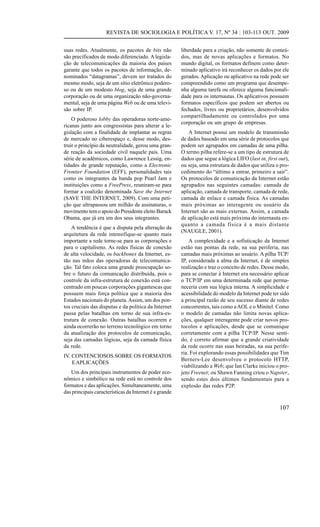REVISTA DE SOCIOLOGIA E POLÍTICA V. 17, Nº 34 : 103-113 OUT. 2009
suas redes. Atualmente, os pacotes de bits não
são precificados de modo diferenciado. A legislação de telecomunicações da maioria dos países
garante que todos os pacotes de informação, denominados “datagramas”, devem ser tratados do
mesmo modo, seja de um sítio eletrônico poderoso ou de um modesto blog, seja de uma grande
corporação ou de uma organização não-governamental, seja de uma página Web ou de uma televisão sobre IP.
O poderoso lobby das operadoras norte-americanas junto aos congressistas para alterar a legislação com a finalidade de implantar as regras
de mercado no ciberespaço e, desse modo, destruir o princípio da neutralidade, gerou uma grande reação da sociedade civil naquele país. Uma
série de acadêmicos, como Lawrence Lessig, entidades de grande reputação, como a Electronic
Frontier Foundation (EFF), personalidades tais
como os integrantes da banda pop Pearl Jam e
instituições como a FreePress, reuniram-se para
formar a coalizão denominada Save the Internet
(SAVE THE INTERNET, 2009). Com uma petição que ultrapassou um milhão de assinaturas, o
movimento tem o apoio do Presidente eleito Barack
Obama, que já era um dos seus integrantes.
A tendência é que a disputa pela alteração da
arquitetura da rede intensifique-se quanto mais
importante a rede torne-se para as corporações e
para o capitalismo. As redes físicas de conexão
de alta velocidade, os backbones da Internet, estão nas mãos das operadoras de telecomunicação. Tal fato coloca uma grande preocupação sobre o futuro da comunicação distribuída, pois o
controle da infra-estrutura de conexão está concentrado em poucas corporações gigantescas que
possuem mais força política que a maioria dos
Estados nacionais do planeta. Assim, um dos pontos cruciais das disputas e da política da Internet
passa pelas batalhas em torno de sua infra-estrutura de conexão. Outras batalhas ocorrem e
ainda ocorrerão no terreno tecnológico em torno
da atualização dos protocolos de comunicação,
seja das camadas lógicas, seja da camada física
da rede.
IV. CONTENCIOSOS SOBRE OS FORMATOS
E APLICAÇÕES
Um dos principais instrumentos de poder econômico e simbólico na rede está no controle dos
formatos e das aplicações. Simultaneamente, uma
das principais características da Internet é a grande

liberdade para a criação, não somente de conteúdos, mas de novas aplicações e formatos. No
mundo digital, os formatos definem como determinado aplicativo irá reconhecer os dados por ele
gerados. Aplicação ou aplicativo na rede pode ser
compreendido como um programa que desempenha alguma tarefa ou oferece alguma funcionalidade para os internautas. Os aplicativos possuem
formatos específicos que podem ser abertos ou
fechados, livres ou proprietários, desenvolvidos
compartilhadamente ou controlados por uma
corporação ou um grupo de empresas.
A Internet possui um modelo de transmissão
de dados baseado em uma série de protocolos que
podem ser agrupados em camadas de uma pilha.
O termo pilha refere-se a um tipo de estrutura de
dados que segue a lógica LIFO (last in, first out),
ou seja, uma estrutura de dados que utiliza o procedimento do “último a entrar, primeiro a sair”.
Os protocolos de comunicação da Internet estão
agrupados nas seguintes camadas: camada de
aplicação, camada de transporte, camada de rede,
camada de enlace e camada física. As camadas
mais próximas ao interagente ou usuário da
Internet são as mais externas. Assim, a camada
de aplicação está mais próxima do internauta enquanto a camada física é a mais distante
(NAUGLE, 2001).
A complexidade e a sofisticação da Internet
estão nas pontas da rede, na sua periferia, nas
camadas mais próximas ao usuário. A pilha TCP/
IP, considerada a alma da Internet, é de simples
realização e traz o conceito de redes. Desse modo,
para se conectar à Internet era necessário aplicar
o TCP/IP em uma determinada rede que permaneceria com sua lógica interna. A simplicidade e
acessibilidade do modelo da Internet pode ter sido
a principal razão de seu sucesso diante de redes
concorrentes, tais como a AOL e o Minitel. Como
o modelo de camadas não limita novas aplicações, qualquer interagente pode criar novos protocolos e aplicações, desde que se comunique
corretamente com a pilha TCP/IP. Nesse sentido, é correto afirmar que a grande criatividade
da rede ocorre nas suas beiradas, na sua periferia. Foi explorando essas possibilidades que Tim
Berners-Lee desenvolveu o protocolo HTTP,
viabilizando a Web; que Ian Clarke iniciou o projeto Freenet; ou Shawn Fanning criou o Napster,
sendo estes dois últimos fundamentais para a
explosão das redes P2P.

107

 