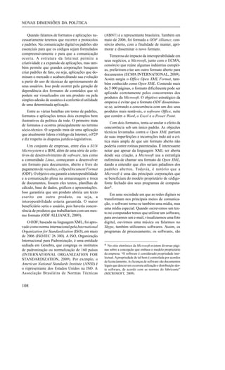 NOVAS DIMENSÕES DA POLÍTICA
Quando falamos de formatos e aplicações necessariamente teremos que recorrer a protocolos
e padrões. Na comunicação digital os padrões são
essenciais para que os códigos sejam formulados
compreensivamente e para que a comunicação
ocorra. A estrutura da Internet permite a
criatividade e a expansão de aplicações, mas também permite que grandes corporações busquem
criar padrões de fato, ou seja, aplicações que dominam o mercado e acabam ditando sua evolução
a partir do uso de técnicas de aprisionamento de
seus usuários. Isso pode ocorrer pela geração de
dependência dos formatos de conteúdos que só
podem ser visualizados em um produto ou pela
simples adesão de usuários à confortável utilidade
de uma determinada aplicação.
Entre as várias batalhas em torno de padrões,
formatos e aplicações temos dois exemplos bem
ilustrativos da política da rede. O primeiro trata
de formatos e ocorreu principalmente no terreno
sócio-técnico. O segundo trata de uma aplicação
que atualmente lidera o tráfego da Internet, o P2P
e diz respeito às disputas jurídico-legislativas.
Um conjunto de empresas, entre elas a SUN
Microsystem e a IBM, além de uma série de coletivos de desenvolvimento de software, tais como
a comunidade Linux, começaram a desenvolver
um formato para documentos, aberto e livre do
pagamento de royalties, o OpenDocument Format
(ODF). O objetivo era garantir a interoperabilidade
e a comunicação plena na armazenagem e troca
de documentos, fossem eles textos, planilhas de
cálculo, base de dados, gráficos e apresentações.
Isso garantiria que um produto abriria um texto
escrito em outro produto, ou seja, a
interoperabilidade estaria garantida. O maior
beneficiário seria o usuário, pois haveria concorrência de produtos que trabalhariam com um mesmo formato (ODF ALLIANCE, 2009).
O ODF, baseado na linguagem XML, foi aprovado como norma internacional pela International
Organization for Standardization (ISO), em maio
de 2006 (ISO/IEC 26 300). A ISO, Organização
Internacional para Padronização, é uma entidade
sediada em Genebra, que congrega os institutos
de padronização ou normalização de 160 países
(INTERNATIONAL ORGANIZATION FOR
STANDARDIZATION, 2009). Por exemplo, o
American National Standards Institute (ANSI) é
o representante dos Estados Unidos na ISO. A
Associação Brasileira de Normas Técnicas

108

(ABNT) é a representante brasileira. Também em
maio de 2006, foi formada a ODF Alliance, consórcio aberto, com a finalidade de manter, aprimorar e disseminar o novo formato.
Temerosa do impacto da interoperabilidade em
seus negócios, a Microsoft, junto com o ECMA,
consórcio que reúne algumas indústrias européias, preferiram criar um outro formato aberto para
documentos (ECMA INTERNATIONAL, 2009).
Assim surgiu o Office Open XML Format, também conhecido como Open XML. Contendo mais
de 5 000 páginas, o formato dificilmente pode ser
aplicado corretamente pelos concorrentes dos
produtos da Microsoft. O objetivo estratégico da
empresa é evitar que o formato ODF disseminasse-se, acirrando a concorrência com um dos seus
produtos mais rentáveis, o software Office, suíte
que contém o Word, o Excel e o Power Point.
Com dois formatos, tenta-se anular o efeito da
concorrência sob um único padrão. As objeções
técnicas levantadas contra o Open XML partiam
de suas imperfeições e incorreções indo até a crítica mais ampla de que um formato aberto não
poderia conter rotinas patenteadas. É interessante
notar que apesar da linguagem XML ser aberta
desde sua criação, a Microsoft usa a estratégia
eufemista de chamar seu formato de Open XML,
dando a entender que eles seriam paladinos dos
padrões abertos. Todavia, é notório que a
Microsoft é uma das principais corporações que
se beneficiam do modelo proprietário de códigofonte fechado dos seus programas de computador 4.
Em uma sociedade em que as redes digitais se
transformam nos principais meios de comunicação, o software torna-se também uma mídia, mas
uma mídia especial. Quando escrevemos um texto no computador temos que utilizar um software,
para enviarmos um e-mail, visualizarmos uma foto
digital, ouvirmos uma música ou falarmos no
Skype, também utilizamos softwares. Assim, os
programas de processamento, os softwares, são
4 No sítio eletrônico da Microsoft existem diversas pági-

nas sobre a concepção que embasa o modelo proprietário
da empresa: “O software é considerado propriedade intelectual. A propriedade de tal bem é controlada por acordos
de licenciamento. As licenças de software são documentos
legais que descrevem a correta utilização e distribuição deste software, de acordo com as normas do fabricante”
(MICROSOFT, 2009).

 