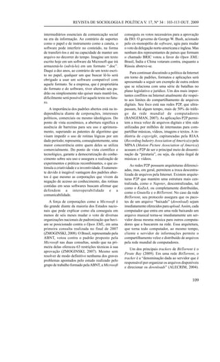 REVISTA DE SOCIOLOGIA E POLÍTICA V. 17, Nº 34 : 103-113 OUT. 2009
intermediários essenciais da comunicação social
na era da informação. Ao contrário de suportes
como o papel e de instrumento como a caneta, o
software pode interferir no conteúdo, na forma
de transferi-los e até na capacidade de manter um
arquivo no decorrer do tempo. Imagine um texto
escrito hoje em um software da Microsoft que irá
armazená-lo (salvá-lo) em um formato “.doc”.
Daqui a dez anos, ao contrário de um texto escrito no papel, qualquer um que buscar lê-lo será
obrigado a usar um software compatível com
aquele formato. Se a empresa, que é proprietária
do formato e do software, tiver alterado seu padrão ou simplesmente não quiser mais mantê-los,
dificilmente será possível ler aquele texto no futuro.
A importância dos padrões abertos está na independência diante de corporações, interesses
políticos, comerciais ou mesmo ideológicos. Do
ponto de vista econômico, a abertura significa a
ausência de barreiras para seu uso e aprimoramento, superando as patentes de algoritmo que
visam impedir o uso de rotinas lógicas por um
dado período; representa, conseqüentemente, uma
maior concorrência entre quem deles se utiliza
comercialmente. Do ponto de vista científico e
tecnológico, garante a democratização do conhecimento sobre seu uso e assegura a realização de
experimentos e práticas recombinantes, o que estimula a criatividade e a inventividade. Exatamente devido à inegável vantagem dos padrões abertos é que mesmo as corporações que vivem da
negação de acesso ao conhecimento, das rotinas
contidas em seus softwares buscam afirmar que
defendem a interoperabilidade e a
comunicabilidade.
A força de corporações como a Microsoft é
tão grande diante da maioria dos Estados nacionais que pode explicar como ela conseguiu em
menos de seis meses mudar o voto de diversas
organizações nacionais de padronização que haviam se posicionado contra o Open XML, em uma
primeira consulta realizada no final de 2007
(ZMOGINSKI, 2008). O Brasil, representado pela
ABNT, votou contra o padrão proposto pela
Microsoft nas duas consultas, sendo que na primeira delas ofereceu 63 restrições técnicas à sua
aprovação (ZMOGINSKI, 2007). Mesmo sem
resolver de modo definitivo nenhuma dos graves
problemas apontados pelo estudo realizado pelo
grupo de trabalho formado pela ABNT, a Microsoft

conseguiu os votos necessários para a aprovação
da ISO. O governo de George W. Bush, acionado
pelo ex-monopólio de software, agiu para mudar
o voto da delegação norte-americana e inglesa. Mas
nenhum dos representantes de países que formam
o chamado BRIC votou a favor do Open XML:
Brasil, Índia e China votaram contra, enquanto a
Rússia absteve-se.
Para continuar discutindo a política da Internet
em torno de padrões, formatos e aplicações será
apresentado a seguir um exemplo de outra ordem
que se relaciona com uma série de batalhas no
plano legislativo e jurídico. Um dos mais importantes conflitos na Internet atualmente diz respeito aos limites do compartilhamento de arquivos
digitais. Seu foco está nas redes P2P, que ultrapassam, há algum tempo, mais de 50% do tráfego da rede mundial de computadores
(BANGEMAN, 2007). As aplicações P2P permitem a troca veloz de arquivos digitais e têm sido
utilizadas por milhões de internautas para compartilhar músicas, vídeos, imagens e textos. A indústria de copyright, capitaneadas pela RIAA
(Recording Industry Association of America) e pela
MPAA (Motion Picture Association of America)
acusam o P2P de ser o principal meio de disseminação da “pirataria”, ou seja, da cópia ilegal de
músicas e vídeos.
As redes P2P possuem arquiteturas diferenciadas, mas, em geral, permitem a troca descentralizada de arquivos pela Internet. Existem arquiteturas P2P que mantém uma estrutura mais centralizada, como o Napster, descentralizadas, tal
como o KaZaA, ou completamente distribuídas,
como o Gnutella e o BitTorrent. No caso da rede
BitTorrent, seu protocolo assegura que os pacotes de um arquivo “baixado” (download) sejam
imediatamente oferecidos para upload. Assim, cada
computador que entra em uma rede baixando um
arquivo musical torna-se imediatamente um servidor dessa mesma música para outros computadores que a buscarem na rede. Essa arquitetura,
que torna todo computador, ao mesmo tempo,
cliente e servidor de informações permite o
compartilhamento veloz e distribuído de arquivos
pela rede mundial de computadores.
Um dos principais trackers de BitTorrent é o
Pirate Bay (2009). Em uma rede BitTorrent, o
tracker é a “denominação dada ao servidor que é
responsável por organizar os arquivos disponíveis
e direcionar os downloads” (ALECRIM, 2004).

109

 