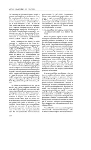 NOVAS DIMENSÕES DA POLÍTICA
Em 31 de maio de 2006, a polícia sueca invadiu a
empresa que hospedava os servidores do Pirate
Bay para apreendê-los. Indexar arquivos não é
crime pelas leis suecas, mas a pressão do governo norte-americano levou o governo da Suécia a
agir de modo autoritário. No dia 3 de junho de
2006, mais de 600 pessoas realizaram um protesto em Estocolmo contra a ação policial. As manifestações foram organizadas pelo Piratbyrån e
pelo Partido Pirata da Suécia, organizações contrárias ao copyright. Um documentário, feito pelos apoiadores do Pirate Bay, chamado Steal this
Film ilustra os acontecimentos aqui brevemente
relatados (STEAL THIS FILM, 2009).
No dia 17 de abril de 2009, a Justiça da Suécia
condenou os fundadores do The Pirate Bay,
Gottfrid Svartholm Warg (também conhecido como
"Anakata"), Peter Sunde Kolmisoppi ("Brokep") e
Fredrik Neij ("TiAMO"), por facilitar a violação de
copyright. Os jovens foram processados pelas
corporações da indústria de intermediação cultural:
Warner Bros, MGM, EMI, Columbia Pictures, 20th
Century Fox, Sony BMG e Universal (VALENTIN,
2009). O julgamento foi acompanhado por milhões
de internautas e teve um desfeito juridicamente
controverso. Dias depois, descobriu-se que o juiz
que condenou os jovens do The Pirate Bay integrava a mesma associação de defesa do copyright que
o promotor. Apesar da condenação, o processo aparentemente serviu para disseminar uma idéia positiva do P2P para uma parcela expressiva da opinião
pública transnacional. Baseado no resultado político e social do processo movido contra o Napster,
em 2001, nada indica que o compartilhamento de
arquivos realizado pelos 22 milhões de usuários do
Pirate Bay poderá ser bloqueado por medidas judiciais.
Percebendo tal possibilidade, a RIAA, que desenvolve uma extensa campanha doutrinária contra as redes P2P combinada com processos judiciais contra milhares de internautas, quer mudar a
estratégia de combate. Seu objetivo é buscar acordos com provedores de acesso à Internet com a
finalidade de bloquear o uso do P2P entre seus
usuários (ANDERSON, 2008). Ao mesmo tempo, a indústria de copyright conseguiu na França
um grande trunfo contra as aplicações P2P. O
presidente Nicolas Sarkozy aprovou uma lei que
permite aos provedores de acesso franceses
desconectarem, por um período de tempo que
varia de três meses a um ano, quem utilizar as
redes P2P para compartilhar músicas cerceadas

110

pelo copyright (EL PAÍS, 2008). O grande problema é que a única forma dos provedores saberem se os arquivos compartilhados pelo protocolo P2P são ou não ilegais é violando o sigilo da
comunicação e observando o conteúdo que está
sendo transferido. Para Sarkozy e para a indústria
de copyright, a privacidade dos cidadãos parece
ser completamente secundária.
V. CONCLUSÕES: TENTATIVAS DE CONTROLE DOS CONTEÚDOS E AS ROTAS DE
FUGA
Existe uma pressão de parte da direita mundial
e de alguns segmentos da antiga esquerda, principalmente depois dos atentados de 11 de setembro, pelo fim da comunicação anônima na Internet.
Essa pressão é ampliada pelos políticos conservadores que superdimensionam crimes hediondos,
tais como a pedofilia, para conseguir apoio público visando restringir as liberdades na rede. Todavia, os protocolos de comunicação da rede asseguraram o anonimato. Alexander Galloway afirmou que os protocolos não são simples regras: na
comunicação cibernética, são como “pegadas deixadas na neve” (GALLOWAY, 2004, p. 244). Nas
redes informacionais, a comunicação deixa um
rastro digital. Esse rastro tem sido utilizado pelas
empresas de vigilância, de pesquisa, de marketing,
de seguros, de relações públicas e, também, pelos
Estados autoritários para pesquisar, controlar e até
perseguir os internautas.
O governo da China, uma ditadura, exige que
todos os usuários da Internet tenham um registro
na polícia. Ao contrário do que ocorre até o momento no Brasil, onde é possível acessar redes abertas sem a necessidade de identificação, em vários
países autoritários o anonimato não é possível. A
comunicação anônima é considerada criminosa, o
que significa que todo endereço IP deve estar vinculado a uma identidade pessoal. No fundo, o que
o pensamento autoritário quer impedir é a comunicação distribuída consolidada pela Internet, pois ela
impede o controle dos conteúdos e dificulta a imediata identificação e a ação sobre o interagente. Esse
pensamento é contrário ao estabelecimento de uma
esfera pública interconectada baseada na reputação de avatares e codinomes, construída sobre a
força dos argumentos, independentemente da identidade do falante.
Yochai Benkler escreveu que a esfera pública
interconectada é mais democrática do que a esfera pública controlada pelos meios de comunica-

 