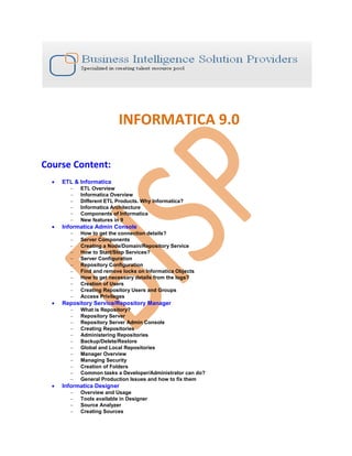 INFORMATICA 9.0

Course Content:
     ETL & Informatica
           ETL Overview
           Informatica Overview
           Different ETL Products. Why Informatica?
           Informatica Architecture
           Components of Informatica
           New features in 9
     Informatica Admin Console
           How to get the connection details?
           Server Components
           Creating a Node/Domain/Repository Service
           How to Start/Stop Services?
           Server Configuration
           Repository Configuration
           Find and remove locks on Informatica Objects
           How to get necessary details from the logs?
           Creation of Users
           Creating Repository Users and Groups
           Access Privileges
     Repository Service/Repository Manager
           What is Repository?
           Repository Server
           Repository Server Admin Console
           Creating Repositories
           Administering Repositories
           Backup/Delete/Restore
           Global and Local Repositories
           Manager Overview
           Managing Security
           Creation of Folders
           Common tasks a Developer/Administrator can do?
           General Production Issues and how to fix them
     Informatica Designer
           Overview and Usage
           Tools available in Designer
           Source Analyzer
           Creating Sources
 