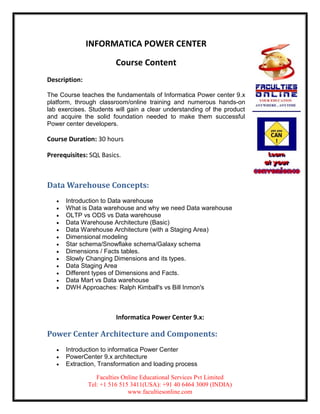 INFORMATICA POWER CENTER

                         Course Content
Description:

The Course teaches the fundamentals of Informatica Power center 9.x
platform, through classroom/online training and numerous hands-on
lab exercises. Students will gain a clear understanding of the product
and acquire the solid foundation needed to make them successful
Power center developers.

Course Duration: 30 hours

Prerequisites: SQL Basics.



Data Warehouse Concepts:
      Introduction to Data warehouse
      What is Data warehouse and why we need Data warehouse
      OLTP vs ODS vs Data warehouse
      Data Warehouse Architecture (Basic)
      Data Warehouse Architecture (with a Staging Area)
      Dimensional modeling
      Star schema/Snowflake schema/Galaxy schema
      Dimensions / Facts tables.
      Slowly Changing Dimensions and its types.
      Data Staging Area
      Different types of Dimensions and Facts.
      Data Mart vs Data warehouse
      DWH Approaches: Ralph Kimball's vs Bill Inmon's



                         Informatica Power Center 9.x:

Power Center Architecture and Components:
      Introduction to informatica Power Center
      PowerCenter 9.x architecture
      Extraction, Transformation and loading process

                  Faculties Online Educational Services Pvt Limited
               Tel: +1 516 515 3411(USA): +91 40 6464 3009 (INDIA)
                              www.facultiesonline.com
 