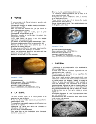 3
VENUS5
A primera vista, si la Tierra tuviera un gemelo, este
sería Venus. Ambos
Planetas son similares en tamaño, masa, composición y
distancia desde el Sol,
Pero las similitudes terminan ahí, ya que Venus no
tiene océanos y está cubierto
De una gruesa capa de nubes, que al girar
rápidamente, atrapan el calor de la
Superficie, creando un mundo tipo invernadero con
temperaturas tan altas
Como para derretir el plomo y con una presión
equivalente a la que se sentiría a
900 metros de profundidad en los océanos de la Tierra.
Su temperatura sobre los 450oC en la superficie del
Planeta, es decir mucho más caliente que en la
superficie del planeta Mercurio,
El más cercano al Sol. En las capas superiores las
nubes se mueven más rápido que un huracán.
Venus rota lentamente sobre su eje cada 243 días
terrestres, mientras que orbita
Alrededor del Sol cada 225 días terrestres
Ilustración 4.Venus
Datos importantes:
Distancia desde el Sol: 108,208,930 Km.
Radio Ecuatorial: 6,051.8 km
Volumen: 928,400,000,000 km3
Masa: 4,868,500,000,000,000,000,000,000 kg
LA TIERRA6
La Tierra, nuestro hogar, es el ´único planeta en el
sistema solar que dio abrigo
A vida muy diversa. Todas las cosas que necesitamos
para sobrevivir están
Provistas bajo una delgada capa de atmósfera que nos
separa de un espacio
Inhabitable. La Tierra está hecha de complejos e
interactivos sistemas que
Muchas veces son impredecibles.
Aire, agua, tierra y vida, incluyendo seres humanos,
combinan fuerzas para
Crear un mundo que cambia constantemente.
Los científicos saben con certeza que la Tierra es el
tercer planeta desde el Sol
Y el quinto más grande del Sistema Solar, el diámetro
de la Tierra es solo unos
Pocos cientos menor que el de Venus, las cuatro
estaciones son el resultado de
Que el eje de rotación de la Tierra está inclinado más
de 23 grados, entre otras.
Ilustración 5.Tierra
Algunos datos importantes son:
Distancia desde el Sol: 149,597,890 Km.
Radio Ecuatorial: 6,378.14 km
Volumen: 1,083,200,000,000 km3
Masa: 5,973,700,000,000,000,000,000,000 kg
LA LUNA7
La influencia de la Luna sobre los ciclos terrestres ha
sido investigada por
Muchos años. Más de 70 naves espaciales se han
mandado a la Luna, y más de
12 astronautas han caminado en su superficie, los
cuales han traído 382 Kg. de
Roca lunar a suelo terrestre. La presencia de la Luna
estabiliza el bamboleo de la Tierra, esto ha conducido a
un clima mucho más estable a través de miles de
millones de años, los que Pudieron haber afectado el
curso del desarrollo y del crecimiento de la vida en
Nuestro planeta. Además de que su influencia sobre la
Tierra produce las, Mareas. Cómo se formó la Luna? La
teoría más importante dice que un cuerpo del Tamaño
de Marte chocó con la Tierra y los restos de ambos
objetos se
Acumularon formando la Luna. Los científicos creen
que esto sucedió hace
Aproximadamente 4.5 mil millones años (edad de las
rocas lunares más antiguas
Que se recogieron
Ilus
 