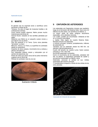 4
Ilustración 6.Luna
MARTE8
El planeta rojo ha inspirado tanto a científicos como
escritores a través de los
Tiempos. Ha sido el hogar de invasores hostiles o de
civilizaciones extintas.
Como hemos podido observar, Marte provee mucho
material para escritores de
Ciencia ficción, basados en las semillas plantadas por
siglos
Sabemos que Marte es un pequeño cuerpo rocoso y
que alguna vez se pensó,
Que era parecido a La Tierra. Como otros planetas
“terrestres”, es decir,
Mercurio, Venus y La Tierra, su superficie ha cambiado
debido al volcanismo,
Impactos de otros cuerpos, movimiento de su corteza y
efectos atmosféricos
Sus casquetes polares crecen y retroceden con el
cambio de estaciones; las
Áreas de suelo que yacen cerca de los polos marcianos
sugieren que el clima del
Planeta ha cambiado más de una vez
Ilustración 7.Marte
Algunos datos importantes son:
Distancia desde el Sol: 227,936,640 Km.
Radio Ecuatorial: 3,397 Km.
Volumen: 163,140,00,000 km3
Ilustración 9.Marte
CINTURÓN DE ASTEROIDES9
Los asteroides son fragmentos rocosos que quedaron
luego de la formación del Sistema Solar, hace unos 4.6
billones de años atrás. Los científicos se refieren, a
La mayor parte de estos antiguos escombros
espaciales, como planetas menores,
Los cuales, pueden ser encontrados ´orbitando el Sol
en un cinturón entre Marte
y Júpiter. Esta región de nuestro Sistema Solar,
llamada Cinturón de asteroides
o cinturón principal, contiene, probablemente, millones
de asteroides de
Tamaños que se extienden desde los 940 Km. de
diámetro (aproximadamente un
Cuarto del tamaño de nuestra Luna), hasta cuerpos
menores a 1 Km. Hay más
De 90,000 asteroides numerados.
Como el movimiento de los asteroides, alrededor del
Sol, es elíptico, la Gigantesca gravedad de Júpiter y
encuentros ocasionales con Marte u otros
Asteroides, provocan el cambio en sus ´orbitas
sacándolos del cinturón principal
Y mandándolos al espacio a través de las orbitas de los
otros planetas.
Ilustración 10. Cinturón de asteroides
 
