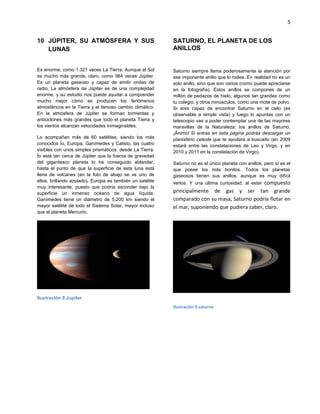 5
JÚPITER, SU ATMÓSFERA Y SUS10
LUNAS
Es enorme, como 1.321 veces La Tierra. Aunque el Sol
es mucho más grande, claro, como 984 veces Júpiter.
Es un planeta gaseoso y capaz de emitir ondas de
radio. La atmósfera de Júpiter es de una complejidad
enorme, y su estudio nos puede ayudar a comprender
mucho mejor cómo se producen los fenómenos
atmosféricos en la Tierra y el famoso cambio climático.
En la atmósfera de Júpiter se forman tormentas y
anticiclones más grandes que todo el planeta Tierra y
los vientos alcanzan velocidades inimaginables.
Lo acompañan más de 60 satélites, siendo los más
conocidos Ío, Europa, Ganímedes y Calisto, las cuatro
visibles con unos simples prismáticos, desde La Tierra.
Ío está tan cerca de Júpiter que la fuerza de gravedad
del gigantesco planeta lo ha conseguido ablandar,
hasta el punto de que la superficie de esta luna está
llena de volcanes (en la foto de abajo se ve uno de
ellos, brillando azulado). Europa es también un satélite
muy interesante, puesto que podría esconder bajo la
superficie un inmenso océano de agua líquida.
Ganímedes tiene un diámetro de 5.200 km siendo el
mayor satélite de todo el Sistema Solar, mayor incluso
que el planeta Mercurio.
Ilustración 8.Jupiter
SATURNO, EL PLANETA DE LOS
ANILLOS
Saturno siempre llama poderosamente la atención por
ese imponente anillo que lo rodea. En realidad no es un
solo anillo, sino que son varios (como puede apreciarse
en la fotografía). Estos anillos se compones de un
millón de pedazos de hielo, algunos tan grandes como
tu colegio, y otros minúsculos, como una mota de polvo.
Si eres capaz de encontrar Saturno en el cielo (es
observable a simple vista) y luego lo apuntas con un
telescopio vas a poder contemplar una de las mayores
maravillas de la Naturaleza: los anillos de Saturno.
¡Ánimo! Si entras en esta página podrás descargar un
planisferio celeste que te ayudará a buscarlo (en 2009
estará entre las constelaciones de Leo y Virgo, y en
2010 y 2011 en la constelación de Virgo).
Saturno no es el único planeta con anillos, pero sí es el
que posee los más bonitos. Todos los planetas
gaseosos tienen sus anillos, aunque es muy difícil
verlos. Y una última curiosidad: al estar compuesto
principalmente de gas y ser tan grande
comparado con su masa, Saturno podría flotar en
el mar, suponiendo que pudiera caber, claro.
Ilustración 9.saturno
 