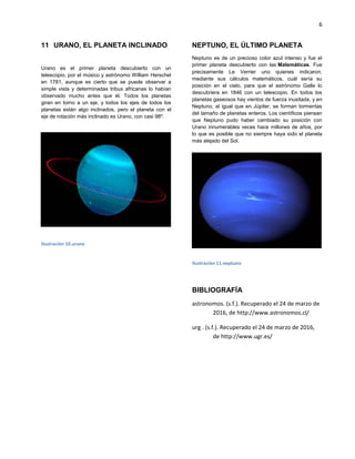6
URANO, EL PLANETA INCLINADO11
Urano es el primer planeta descubierto con un
telescopio, por el músico y astrónomo William Herschel
en 1781, aunque es cierto que se puede observar a
simple vista y determinadas tribus africanas lo habían
observado mucho antes que él. Todos los planetas
giran en torno a un eje, y todos los ejes de todos los
planetas están algo inclinados, pero el planeta con el
eje de rotación más inclinado es Urano, con casi 98º.
Ilustración 10.urano
NEPTUNO, EL ÚLTIMO PLANETA
Neptuno es de un precioso color azul intenso y fue el
primer planeta descubierto con las Matemáticas. Fue
precisamente Le Verrier uno quienes indicaron,
mediante sus cálculos matemáticos, cuál sería su
posición en el cielo, para que el astrónomo Galle lo
descubriera en 1846 con un telescopio. En todos los
planetas gaseosos hay vientos de fuerza inusitada, y en
Neptuno, al igual que en Júpiter, se forman tormentas
del tamaño de planetas enteros. Los científicos piensan
que Neptuno pudo haber cambiado su posición con
Urano innumerables veces hace millones de años, por
lo que es posible que no siempre haya sido el planeta
más alejado del Sol.
Ilustración 11.neptuno
BIBLIOGRAFÍA
astronomos. (s.f.). Recuperado el 24 de marzo de
2016, de http://www.astronomos.cl/
urg . (s.f.). Recuperado el 24 de marzo de 2016,
de http://www.ugr.es/
 