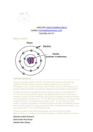 .. DIRECCION: WWW.FOTOMODA.COM.CO
                          CORREO: FOTO-MODA@HOTMAIL.COM
                                     TELEFONO: 5271137

Estructura atómica




Partículas subatómicas.

A pesar de que átomo significa ‘indivisible’, en realidad está formado por varias partículas
subatómicas. El átomo contiene protones, neutrones y electrones, con la excepción
del hidrógeno-1, que no contiene neutrones, y del ion hidronio, que no contiene electrones. Los
protones y neutrones del átomo se denominan nucleones, por formar parte del núcleo atómico.
El electrón es la partícula más ligera de cuantas componen el átomo, con una masa de 9,11 ·
10−31 kg. Tiene una carga eléctrica negativa, cuya magnitud se define como la carga eléctrica
elemental, y se ignora si posee subestructura, por lo que se lo considera una partícula elemental.
Los protones tienen una masa de 1,67 · 10−27 kg, 1836 veces la del electrón, y una carga positiva
opuesta a la de este. Los neutrones tienen un masa de 1,69 · 10 −27 kg, 1839 veces la del
electrón, y no poseen carga eléctrica. Las masas de ambos nucleones son ligeramente inferiores
dentro del núcleo, debido a la energía potencial del mismo; y sus tamaños son similares, con un
radio del orden de 8 · 10-16 m o 0,8 femtómetros (FM).
El protón y el neutrón no son partículas elementales, sino que constituyen un estado
ligado de quarks u y d, partículas fundamentales recogidas en el modelo estándar de la física de
Alejandra Londoño Echavarría
Isabel Cristina Pérez Rueda
Sebastián Marín Bedoya.
 