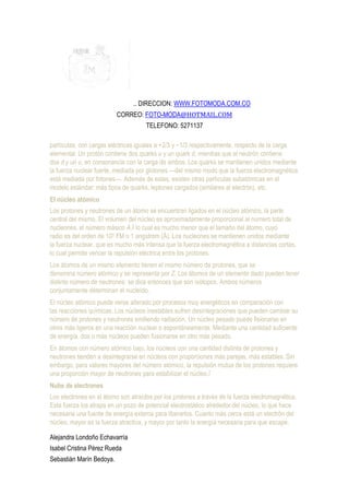 .. DIRECCION: WWW.FOTOMODA.COM.CO
                          CORREO: FOTO-MODA@HOTMAIL.COM
                                     TELEFONO: 5271137

partículas, con cargas eléctricas iguales a +2/3 y −1/3 respectivamente, respecto de la carga
elemental. Un protón contiene dos quarks u y un quark d, mientras que el neutrón contiene
dos d y un u, en consonancia con la carga de ambos. Los quarks se mantienen unidos mediante
la fuerza nuclear fuerte, mediada por glotones —del mismo modo que la fuerza electromagnética
está mediada por fotones—. Además de estas, existen otras partículas subatómicas en el
modelo estándar: más tipos de quarks, leptones cargados (similares al electrón), etc.
El núcleo atómico
Los protones y neutrones de un átomo se encuentran ligados en el núcleo atómico, la parte
central del mismo. El volumen del núcleo es aproximadamente proporcional al número total de
nucleones, el número másico A,5 lo cual es mucho menor que el tamaño del átomo, cuyo
radio es del orden de 105 FM o 1 angstrom (Å). Los nucleones se mantienen unidos mediante
la fuerza nuclear, que es mucho más intensa que la fuerza electromagnética a distancias cortas,
lo cual permite vencer la repulsión eléctrica entre los protones.
Los átomos de un mismo elemento tienen el mismo número de protones, que se
denomina número atómico y se representa por Z. Los átomos de un elemento dado pueden tener
distinto número de neutrones: se dice entonces que son isótopos. Ambos números
conjuntamente determinan el nucleído.
El núcleo atómico puede verse alterado por procesos muy energéticos en comparación con
las reacciones químicas. Los núcleos inestables sufren desintegraciones que pueden cambiar su
número de protones y neutrones emitiendo radiación. Un núcleo pesado puede fisionarse en
otros más ligeros en una reacción nuclear o espontáneamente. Mediante una cantidad suficiente
de energía, dos o más núcleos pueden fusionarse en otro más pesado.
En átomos con número atómico bajo, los núcleos con una cantidad distinta de protones y
neutrones tienden a desintegrarse en núcleos con proporciones más parejas, más estables. Sin
embargo, para valores mayores del número atómico, la repulsión mutua de los protones requiere
una proporción mayor de neutrones para estabilizar el núcleo.7
Nube de electrones
Los electrones en el átomo son atraídos por los protones a través de la fuerza electromagnética.
Esta fuerza los atrapa en un pozo de potencial electrostático alrededor del núcleo, lo que hace
necesaria una fuente de energía externa para liberarlos. Cuanto más cerca está un electrón del
núcleo, mayor es la fuerza atractiva, y mayor por tanto la energía necesaria para que escape.

Alejandra Londoño Echavarría
Isabel Cristina Pérez Rueda
Sebastián Marín Bedoya.
 