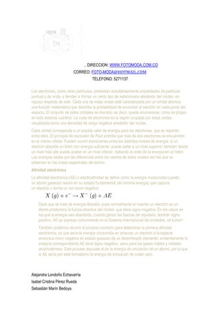 .. DIRECCION: WWW.FOTOMODA.COM.CO
                          CORREO: FOTO-MODA@HOTMAIL.COM
                                     TELEFONO: 5271137

Los electrones, como otras partículas, presentan simultáneamente propiedades de partícula
puntual y de onda, y tienden a formar un cierto tipo de estacionaria alrededor del núcleo, en
reposo respecto de este. Cada una de estas ondas está caracterizada por un orbital atómico,
una función matemática que describe la probabilidad de encontrar al electrón en cada punto del
espacio. El conjunto de estos orbitales es discreto, es decir, puede enumerarse, como es propio
en todo sistema cuántico. La nube de electrones es la región ocupada por estas ondas,
visualizada como una densidad de carga negativa alrededor del núcleo.
Cada orbital corresponde a un posible valor de energía para los electrones, que se reparten
entre ellos. El principio de exclusión de Paul prohíbe que más de dos electrones se encuentren
en el mismo orbital. Pueden ocurrir transiciones entre los distintos niveles de energía: si un
electrón absorbe un fotón con energía suficiente, puede saltar a un nivel superior; también desde
un nivel más alto puede acabar en un nivel inferior, radiando el resto de la energía en un fotón.
Las energías dadas por las diferencias entre los valores de estos niveles son las que se
observan en las líneas espectrales del átomo.
Afinidad electrónica
La afinidad electrónica (AE) o electroafinidad se define como la energía involucrada cuando
un átomo gaseoso neutro en su estado fundamental (de mínima energía) que captura
un electrón y forma un ion mono negativo:

                                                 .
    Dado que se trata de energía liberada, pues normalmente al insertar un electrón en un
    átomo predomina la fuerza atractiva del núcleo, que tiene signo negativo. En los casos en
    los que la energía sea absorbida, cuando ganan las fuerzas de repulsión, tendrán signo
    positivo; AE se expresa comúnmente en el Sistema Internacional de Unidades, en kJmol-1.
    También podemos recurrir al proceso contrario para determinar la primera afinidad
    electrónica, ya que sería la energía consumida en arrancar un electrón a la especie
    anicónica mono negativa en estado gaseoso de un determinado elemento; evidentemente la
    entalpía correspondiente AE tiene signo negativo, salvo para los gases nobles y metales
    alcalinotérreos. Este proceso equivale al de la energía de ionización de un átomo, por lo que
    la AE sería por este formalismo la energía de ionización de orden cero.



Alejandra Londoño Echavarría
Isabel Cristina Pérez Rueda
Sebastián Marín Bedoya.
 