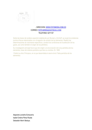 .. DIRECCION: WWW.FOTOMODA.COM.CO
                           CORREO: FOTO-MODA@HOTMAIL.COM
                                       TELEFONO: 5271137

Sobre las bases del análisis espectral establecido por Bunsen y Kirchoff, se ocupó de problemas
químico-físicos relacionados con el espectro de emisión de los elementos. Realizó las
determinaciones de volúmenes específicos y analizó las condiciones de licuefacción de los
gases, así como también el origen de los petróleos.
Su investigación principal fue la que dio origen a la enunciación de la ley periódica de los
elementos, base del sistema periódico que lleva su nombre. En 1869
 Publicó su libro Principios, en el que desarrollaba la teoría de la Tabla periódica de los
elementos.




Alejandra Londoño Echavarría
Isabel Cristina Pérez Rueda
Sebastián Marín Bedoya.
 