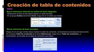Marcar elementos utilizando los estilos de título integrados
•Seleccione el título al que desea aplicar un estilo de título.
•En el grupo Estilos de la ficha Inicio, haga clic en el estilo que desee.
Marcar elementos de texto concretos
•Haga clic en el lugar donde desee insertar la tabla de contenido, normalmente al principio del documento.
•En el grupo Tabla de contenido de la ficha Referencias, haga clic en Tabla de contenido y, a
continuación, en el estilo de la tabla de contenido que desee.
 