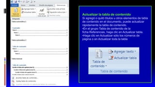 Actualizar la tabla de contenido
Si agregó o quitó títulos u otros elementos de tabla
de contenido en el documento, puede actualizar
rápidamente la tabla de contenido.
•En el grupo Tabla de contenido de la
ficha Referencias, haga clic en Actualizar tabla.
•Haga clic en Actualizar sólo los números de
página o en Actualizar toda la tabla
 