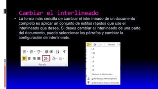  La forma más sencilla de cambiar el interlineado de un documento
completo es aplicar un conjunto de estilos rápidos que use el
interlineado que desee. Si desea cambiar el interlineado de una parte
del documento, puede seleccionar los párrafos y cambiar la
configuración de interlineado.
Cambiar el interlineado
 