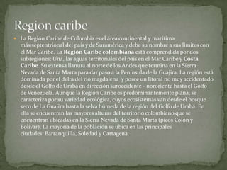 La Región Caribe de Colombiaes el área continental y marítima más septentrional del país y de Suramérica y debe su nombre ...