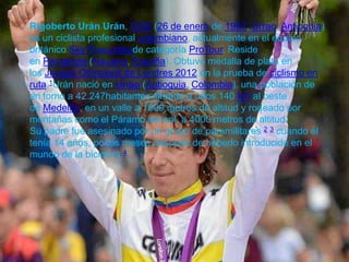 Rigoberto Urán Urán, ODB (26 de enero de 1987, Urrao, Antioquia)
es un ciclista profesional colombiano, actualmente en el equipo
británico Sky Procyclingde categoría ProTour. Reside
en Pamplona (Navarra, España). Obtuvo medalla de plata en
los Juegos Olímpicos de Londres 2012 en la prueba de ciclismo en
ruta.1Urán nació en Urrao (Antioquia, Colombia), una población de
en torno a 42.247habitantes situada a unos 140 km al oeste
de Medellín, en un valle a 1800 metros de altitud y rodeado por
montañas como el Páramo del sol, a 4000 metros de altitud.
Su padre fue asesinado por un grupo de paramilitares 2 3 cuando él
tenía 14 años, pocos meses después de haberlo introducido en el
mundo de la bicicleta.4
 