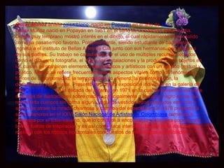 Óscar Muñoz artista colombiano, nació en Popayán en el año de 1951.
Óscar Muñoz nació en Popayán en 1951 en el seno de una familia clase media.
Desde muy temprano mostró interés en el dibujo, el cual rápidamente se consolido
como su pasatiempo favorito. Posteriormente, siendo estudiante de bachillerato
ingresa a el instituto de Bellas Artes de Cali junto con sus hermanas, con el ánimo
de sus padres. Su trabajo se caracteriza por el uso de múltiples recursos técnicos
como el dibujo, la fotografía, el video, las instalaciones y la producción de objetos en
los cuales se combinan elementos tecnológicos y artísticos con un sentido gestual y
poético. Muñoz se refiere frecuentemente a aspectos vitales como los fenómenos
físicos de la corporeidad, la temporalidad, lo efímero, la desintegración, la
desaparición y la muerte. Presentó su primera exposición individual en la galería de
arte Ciudad Solar en la década del setenta, en 1971 en la cual se presenta una serie
d dibujos de ilustraciones sobre madera principalmente a blanco y negro en los que
representa cuerpos sin forma alguna, algunos vestidos otros desnudos esto con e
animo de atraer la mirada chismosa y mordiba del espectador. En 1976 presentó la
serie Interiores en el XXVI Salón Nacional de Artistas de Colombiase comenzo a
interesas por el fotorrealismo, que lo conduce a encontrar la aruitectura popular una
buena fuente de inspiracion y es asi como nace interiores, la cual llega a su punto
maximo con los trpticos horizontales compuestos de tres pliegos ensanblados.
 