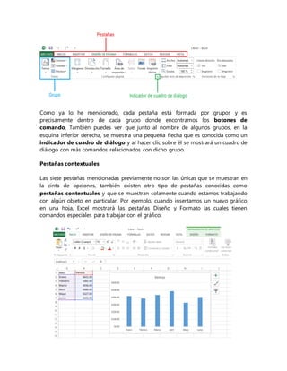 Como ya lo he mencionado, cada pestaña está formada por grupos y es
precisamente dentro de cada grupo donde encontramos los botones de
comando. También puedes ver que junto al nombre de algunos grupos, en la
esquina inferior derecha, se muestra una pequeña flecha que es conocida como un
indicador de cuadro de diálogo y al hacer clic sobre él se mostrará un cuadro de
diálogo con más comandos relacionados con dicho grupo.
Pestañas contextuales
Las siete pestañas mencionadas previamente no son las únicas que se muestran en
la cinta de opciones, también existen otro tipo de pestañas conocidas como
pestañas contextuales y que se muestran solamente cuando estamos trabajando
con algún objeto en particular. Por ejemplo, cuando insertamos un nuevo gráfico
en una hoja, Excel mostrará las pestañas Diseño y Formato las cuales tienen
comandos especiales para trabajar con el gráfico:
 