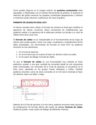 Como puedes observar en la imagen anterior, las pestañas contextuales están
agrupadas e identificadas con el nombre Herramientas de gráficos. Si quitamos la
selección del gráfico entonces las pestañas contextuales desaparecerán y volverán
a mostrarse cundo volvamos a seleccionar de nuevo el gráfico.
FORMATO DE CELDAS EN EXCEL 2013
Ya hemos revisado cómo utilizar el formato de números en Excel para modificar la
apariencia de valores numéricos. Ahora revisaremos las modificaciones que
podemos realizar a la apariencia de la celda para cambiar sus bordes o su color de
relleno entre otras cosas más.
El formato de celdas no es indispensable en el funcionamiento de las hojas de
cálculo, pero puede ayudar a tener una mejor visualización y entendimiento de los
datos presentados. Las herramientas de formato en Excel 2013 las podemos
encontrar en tres ubicaciones:
1. En la Cinta de opciones.
2. En la mini barra que se muestra al hacer clic derecho sobre una celda.
3. En el cuadro de diálogo Formato de celdas.
Ya que el formato de celdas es una funcionalidad muy utilizada en Excel,
podremos acceder a una gran cantidad de comandos desde las tres ubicaciones
antes mencionadas. Los comandos de la Cinta de opciones se encuentran en la
ficha Inicio, repartidos en los grupos Fuente, Alineación y Estilos. También
podemos encontrar varios de estos comandos en la mini barra mostrada al hacer
clic derecho sobre una celda o rango:
Además de la Cinta de opciones y la mini barra, podemos encontrar estas opciones
de configuración de formato dentro del cuadro de diálogo Formato de celdas.
Podemos acceder a este cuadro de diálogo de diferentes maneras:
 