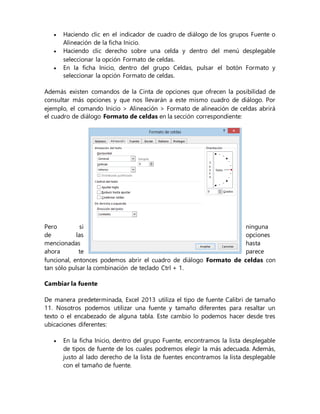  Haciendo clic en el indicador de cuadro de diálogo de los grupos Fuente o
Alineación de la ficha Inicio.
 Haciendo clic derecho sobre una celda y dentro del menú desplegable
seleccionar la opción Formato de celdas.
 En la ficha Inicio, dentro del grupo Celdas, pulsar el botón Formato y
seleccionar la opción Formato de celdas.
Además existen comandos de la Cinta de opciones que ofrecen la posibilidad de
consultar más opciones y que nos llevarán a este mismo cuadro de diálogo. Por
ejemplo, el comando Inicio > Alineación > Formato de alineación de celdas abrirá
el cuadro de diálogo Formato de celdas en la sección correspondiente:
Pero si ninguna
de las opciones
mencionadas hasta
ahora te parece
funcional, entonces podemos abrir el cuadro de diálogo Formato de celdas con
tan sólo pulsar la combinación de teclado Ctrl + 1.
Cambiar la fuente
De manera predeterminada, Excel 2013 utiliza el tipo de fuente Calibri de tamaño
11. Nosotros podemos utilizar una fuente y tamaño diferentes para resaltar un
texto o el encabezado de alguna tabla. Este cambio lo podemos hacer desde tres
ubicaciones diferentes:
 En la ficha Inicio, dentro del grupo Fuente, encontramos la lista desplegable
de tipos de fuente de los cuales podremos elegir la más adecuada. Además,
justo al lado derecho de la lista de fuentes encontramos la lista desplegable
con el tamaño de fuente.
 