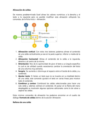 Alineación de celdas
De manera predeterminada Excel alinea los valores numéricos a la derecha y el
texto a la izquierda pero es posible modificar esta alineación utilizando los
comandos de la ficha Inicio > Alineación.
1. Alineación vertical: Con estos tres botones podemos alinear el contenido
de una celda verticalmente ya sea en la parte superior, inferior o media de la
celda.
2. Alineación horizontal: Alinea el contenido de la celda a la izquierda,
derecha o al centro de la misma.
3. Orientación: Nos da la oportunidad de girar el texto a un ángulo específico
lo cual es de utilidad cuando necesitamos cambiar la orientación del título
de una columna muy estrecha.
4. Sangría: Se aumenta o disminuye el espacio entre el borde de la celda y su
contenido.
5. Ajustar texto: Si tienes un texto que no se muestra en su totalidad dentro
de una celda, este comando ajustará el texto en varias líneas para mostrar
todo el contenido.
6. Combinar y centrar: Combinará las celdas seleccionadas para hacer una
sola celda y además centrará el contenido. Al pulsar en la flecha del menú
desplegable se mostrarán algunas opciones adicionales como la de volver a
separar las celdas.
Estos mismos comandos de alineación los podemos encontrar en el cuadro de
diálogo Formato de celdas dentro de la sección Alineación.
Relleno de una celda
 