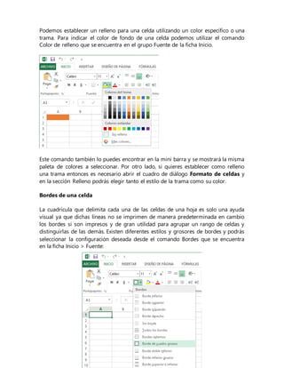 Podemos establecer un relleno para una celda utilizando un color específico o una
trama. Para indicar el color de fondo de una celda podemos utilizar el comando
Color de relleno que se encuentra en el grupo Fuente de la ficha Inicio.
Este comando también lo puedes encontrar en la mini barra y se mostrará la misma
paleta de colores a seleccionar. Por otro lado, si quieres establecer como relleno
una trama entonces es necesario abrir el cuadro de diálogo Formato de celdas y
en la sección Relleno podrás elegir tanto el estilo de la trama como su color.
Bordes de una celda
La cuadrícula que delimita cada una de las celdas de una hoja es solo una ayuda
visual ya que dichas líneas no se imprimen de manera predeterminada en cambio
los bordes si son impresos y de gran utilidad para agrupar un rango de celdas y
distinguirlas de las demás. Existen diferentes estilos y grosores de bordes y podrás
seleccionar la configuración deseada desde el comando Bordes que se encuentra
en la ficha Inicio > Fuente:
 