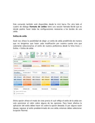 Este comando también está disponibles desde la mini barra. Por otro lado el
cuadro de diálogo Formato de celdas tiene una sección llamada Borde que es
donde podrás hacer todas las configuraciones necesarias a los bordes de una
celda.
Estilos de celda
Excel nos ofrece la posibilidad de elegir un estilo de celda predefinido de manera
que no tengamos que hacer cada modificación por nuestra cuenta sino que
solamente seleccionamos el estilo de nuestra preferencia desde la ficha Inicio >
Estilos > Estilos de celda:
Dicha opción ofrece el modo de vista previa el cual refleja el estilo de la celda con
solo posicionar el ratón sobre alguna de las opciones. Para hacer efectiva la
aplicación del estilo debes hacer clic sobre la opción deseada. Si por alguna razón
deseas regresar al estilo predeterminado de una celda, entonces debes seleccionar
la opción Normal.
 