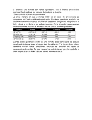 Si tenemos una fórmula con varios operadores con la misma precedencia,
entonces Excel realizará los cálculos de izquierda a derecha.
Cómo controlar el orden de precedencia
La única manera en que podemos influir en el orden de precedencia de
operadores en Excel es utilizando paréntesis. Al colocar paréntesis alrededor de
un cálculo estaremos diciendo a Excel que deseamos otorgar una alta prioridad a
dicho cálculo y por lo tanto se realizará primero. En la siguiente imagen puedes
observar cómo se modifica el resultado de una fórmula al incluir paréntesis.
Cuando existen paréntesis dentro de una fórmula, Excel comenzará los cálculos
con el paréntesis que tenga el mayor nivel de anidación. Y si dentro de un mismo
paréntesis existen varios operadores, entonces se aplicarán las reglas de
precedencia antes vistas. De esta manera los paréntesis nos permiten controlar el
orden de precedencia de los cálculos es una fórmula de Excel.
 