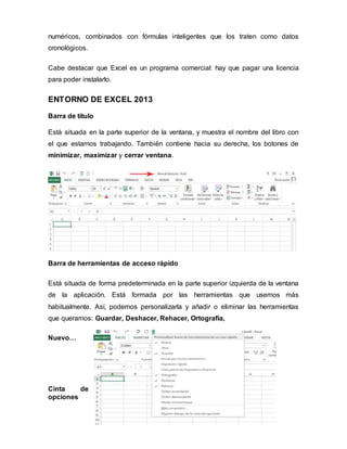 numéricos, combinados con fórmulas inteligentes que los traten como datos
cronológicos.
Cabe destacar que Excel es un programa comercial: hay que pagar una licencia
para poder instalarlo.
ENTORNO DE EXCEL 2013
Barra de título
Está situada en la parte superior de la ventana, y muestra el nombre del libro con
el que estamos trabajando. También contiene hacia su derecha, los botones de
minimizar, maximizar y cerrar ventana.
Barra de herramientas de acceso rápido
Está situada de forma predeterminada en la parte superior izquierda de la ventana
de la aplicación. Está formada por las herramientas que usemos más
habitualmente. Así, podemos personalizarla y añadir o eliminar las herramientas
que queramos: Guardar, Deshacer, Rehacer, Ortografía,
Nuevo…
Cinta de
opciones
 