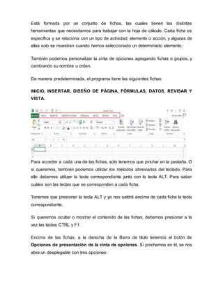 Está formada por un conjunto de fichas, las cuales tienen las distintas
herramientas que necesitamos para trabajar con la hoja de cálculo. Cada ficha es
específica y se relaciona con un tipo de actividad, elemento o acción, y algunas de
ellas solo se muestran cuando hemos seleccionado un determinado elemento.
También podemos personalizar la cinta de opciones agregando fichas o grupos, y
cambiando su nombre u orden.
De manera predeterminada, el programa tiene las siguientes fichas:
INICIO, INSERTAR, DISEÑO DE PÁGINA, FÓRMULAS, DATOS, REVISAR Y
VISTA.
Para acceder a cada una de las fichas, solo tenemos que pinchar en la pestaña. O
si queremos, también podemos utilizar los métodos abreviados del teclado. Para
ello debemos utilizar la tecla correspondiente junto con la tecla ALT. Para saber
cuáles son las teclas que se corresponden a cada ficha,
Tenemos que presionar la tecla ALT y ya nos saldrá encima de cada ficha la tecla
correspondiente.
Si queremos ocultar o mostrar el contenido de las fichas, debemos presionar a la
vez las teclas CTRL y F1
Encima de las fichas, a la derecha de la Barra de título tenemos el botón de
Opciones de presentación de la cinta de opciones. Si pinchamos en él, se nos
abre un desplegable con tres opciones:
 