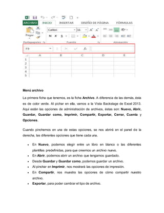 Menú archivo
La primera ficha que tenemos, es la ficha Archivo. A diferencia de las demás, ésta
es de color verde. Al pichar en ella, vamos a la Vista Backstage de Excel 2013.
Aquí están las opciones de administración de archivos, éstas son: Nuevo, Abrir,
Guardar, Guardar como, Imprimir, Compartir, Exportar, Cerrar, Cuenta y
Opciones.
Cuando pinchemos en una de estas opciones, se nos abrirá en el panel de la
derecha, las diferentes opciones que tiene cada una.
 En Nuevo, podemos elegir entre un libro en blanco o las diferentes
plantillas predefinidas, para que creemos un archivo nuevo.
 En Abrir, podemos abrir un archivo que tengamos guardado.
 Desde Guardar y Guardar como, podemos guardar un archivo.
 Al pinchar en Imprimir, nos mostrará las opciones de impresión.
 En Compartir, nos muestra las opciones de cómo compartir nuestro
archivo.
 Exportar, para poder cambiar el tipo de archivo.
 