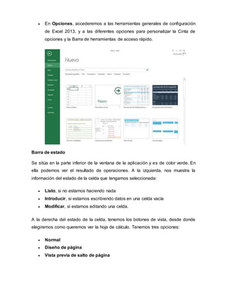  En Opciones, accederemos a las herramientas generales de configuración
de Excel 2013, y a las diferentes opciones para personalizar la Cinta de
opciones y la Barra de herramientas de acceso rápido.
Barra de estado
Se sitúa en la parte inferior de la ventana de la aplicación y es de color verde. En
ella podemos ver el resultado de operaciones. A la izquierda, nos muestra la
información del estado de la celda que tengamos seleccionada:
 Listo, si no estamos haciendo nada
 Introducir, si estamos escribiendo datos en una celda vacía
 Modificar, si estamos editando una celda.
A la derecha del estado de la celda, tenemos los botones de vista, desde donde
elegiremos como queremos ver la hoja de cálculo. Tenemos tres opciones:
 Normal
 Diseño de página
 Vista previa de salto de página
 