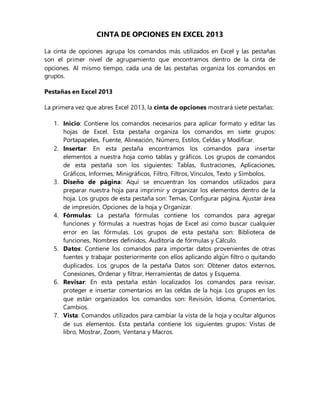 CINTA DE OPCIONES EN EXCEL 2013
La cinta de opciones agrupa los comandos más utilizados en Excel y las pestañas
son el primer nivel de agrupamiento que encontramos dentro de la cinta de
opciones. Al mismo tiempo, cada una de las pestañas organiza los comandos en
grupos.
Pestañas en Excel 2013
La primera vez que abres Excel 2013, la cinta de opciones mostrará siete pestañas:
1. Inicio: Contiene los comandos necesarios para aplicar formato y editar las
hojas de Excel. Esta pestaña organiza los comandos en siete grupos:
Portapapeles, Fuente, Alineación, Número, Estilos, Celdas y Modificar.
2. Insertar: En esta pestaña encontramos los comandos para insertar
elementos a nuestra hoja como tablas y gráficos. Los grupos de comandos
de esta pestaña son los siguientes: Tablas, Ilustraciones, Aplicaciones,
Gráficos, Informes, Minigráficos, Filtro, Filtros, Vínculos, Texto y Símbolos.
3. Diseño de página: Aquí se encuentran los comandos utilizados para
preparar nuestra hoja para imprimir y organizar los elementos dentro de la
hoja. Los grupos de esta pestaña son: Temas, Configurar página, Ajustar área
de impresión, Opciones de la hoja y Organizar.
4. Fórmulas: La pestaña fórmulas contiene los comandos para agregar
funciones y fórmulas a nuestras hojas de Excel así como buscar cualquier
error en las fórmulas. Los grupos de esta pestaña son: Biblioteca de
funciones, Nombres definidos, Auditoría de fórmulas y Cálculo.
5. Datos: Contiene los comandos para importar datos provenientes de otras
fuentes y trabajar posteriormente con ellos aplicando algún filtro o quitando
duplicados. Los grupos de la pestaña Datos son: Obtener datos externos,
Conexiones, Ordenar y filtrar, Herramientas de datos y Esquema.
6. Revisar: En esta pestaña están localizados los comandos para revisar,
proteger e insertar comentarios en las celdas de la hoja. Los grupos en los
que están organizados los comandos son: Revisión, Idioma, Comentarios,
Cambios.
7. Vista: Comandos utilizados para cambiar la vista de la hoja y ocultar algunos
de sus elementos. Esta pestaña contiene los siguientes grupos: Vistas de
libro, Mostrar, Zoom, Ventana y Macros.
 