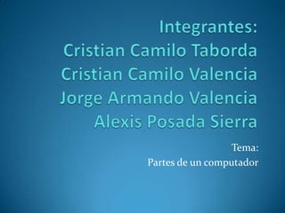 Integrantes:Cristian Camilo TabordaCristian Camilo ValenciaJorge Armando Valencia Alexis Posada Sierra Tema: Partes de un computador 