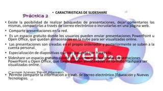 • CARACTIRISTICAS DE SLIDESHARE
• Existe la posibilidad de realizar búsquedas de presentaciones, dejar comentarios las
mismas, compartirlas a través de correo electrónico o incrustarlas en una página web.
• Comparte presentaciones en la red.
• Es un espacio gratuito donde los usuarios pueden enviar presentaciones PowerPoint u
Open Office, que quedan almacenadas en la nube para ser visualizadas online.
• Las presentaciones son creadas en el propio ordenador y posteriormente se suben a la
cuenta personal.
• Especialización de diapositivas que van pasando con hacer clic.
• Slideshare un espacio gratuito donde los usuarios pueden enviar presentaciones
PowerPoint u Open Office, que luego quedan almacenadas en formato Flashpara ser
visualizadas online.
• Permite compartir la información a través de correo electrónico.[Educación y Nuevas
Tecnologías.
 