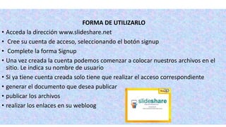 FORMA DE UTILIZARLO
• Acceda la dirección www.slideshare.net
• Cree su cuenta de acceso, seleccionando el botón signup
• Complete la forma Signup
• Una vez creada la cuenta podemos comenzar a colocar nuestros archivos en el
sitio. Le indica su nombre de usuario
• Si ya tiene cuenta creada solo tiene que realizar el acceso correspondiente
• generar el documento que desea publicar
• publicar los archivos
• realizar los enlaces en su webloog
 