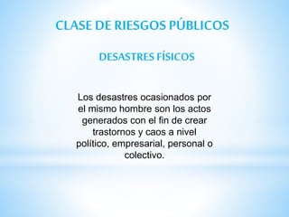 CLASE DE RIESGOS PÚBLICOS
DESASTRES FÍSICOS
Los desastres ocasionados por
el mismo hombre son los actos
generados con el fin de crear
trastornos y caos a nivel
político, empresarial, personal o
colectivo.
 