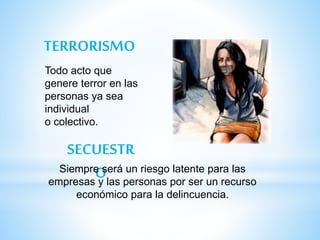 TERRORISMO
SECUESTR
O
Todo acto que
genere terror en las
personas ya sea
individual
o colectivo.
Siempre será un riesgo latente para las
empresas y las personas por ser un recurso
económico para la delincuencia.
 